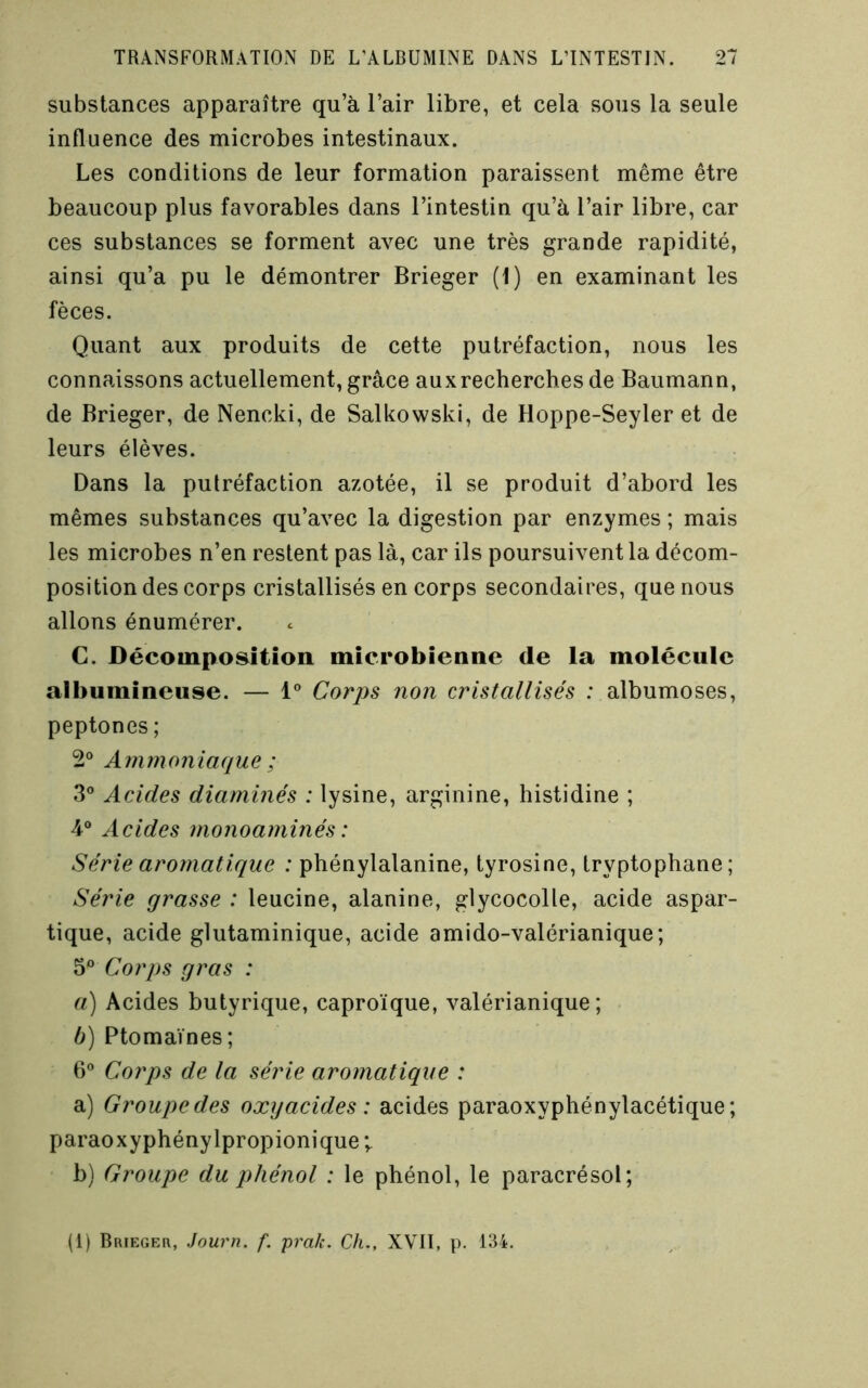 substances apparaître qu’à l’air libre, et cela sous la seule influence des microbes intestinaux. Les conditions de leur formation paraissent même être beaucoup plus favorables dans l’intestin qu’à l’air libre, car ces substances se forment avec une très grande rapidité, ainsi qu’a pu le démontrer Brieger (1) en examinant les fèces. Quant aux produits de cette putréfaction, nous les connaissons actuellement, grâce aux recherches de Baumann, de Brieger, de Nencki, de Salkowski, de Hoppe-Seyler et de leurs élèves. Dans la putréfaction azotée, il se produit d’abord les mêmes substances qu’avec la digestion par enzymes ; mais les microbes n’en restent pas là, car ils poursuivent la décom- position des corps cristallisés en corps secondaires, que nous allons énumérer. C. Décomposition microbienne de la molécule albumineuse. — i” Corps non cristallisés : albumoses, peptones ; 2° Ammoniaque ; 3® Acides diaminés : lysine, arginine, histidine ; 4® Acides monoaminés: Série aromatique : phénylalanine, tyrosine, tryptophane; Série grasse : leucine, alanine, glycocolle, acide aspar- tique, acide glutaminique, acide amido-valérianique; 3® Corps gras : a) Acides butyrique, caproïque, valérianique ; b) Ptomaïnes; 6® Corps de la série aromatique : a) Groupe des oxyacides : acides paraoxyphénylacétique; paraoxyphénylpropionique ; b) Groupe du phénol : le phénol, le paracrésol; (1) Brieger, Journ. f. prak. Ch., XVII, p. 134.
