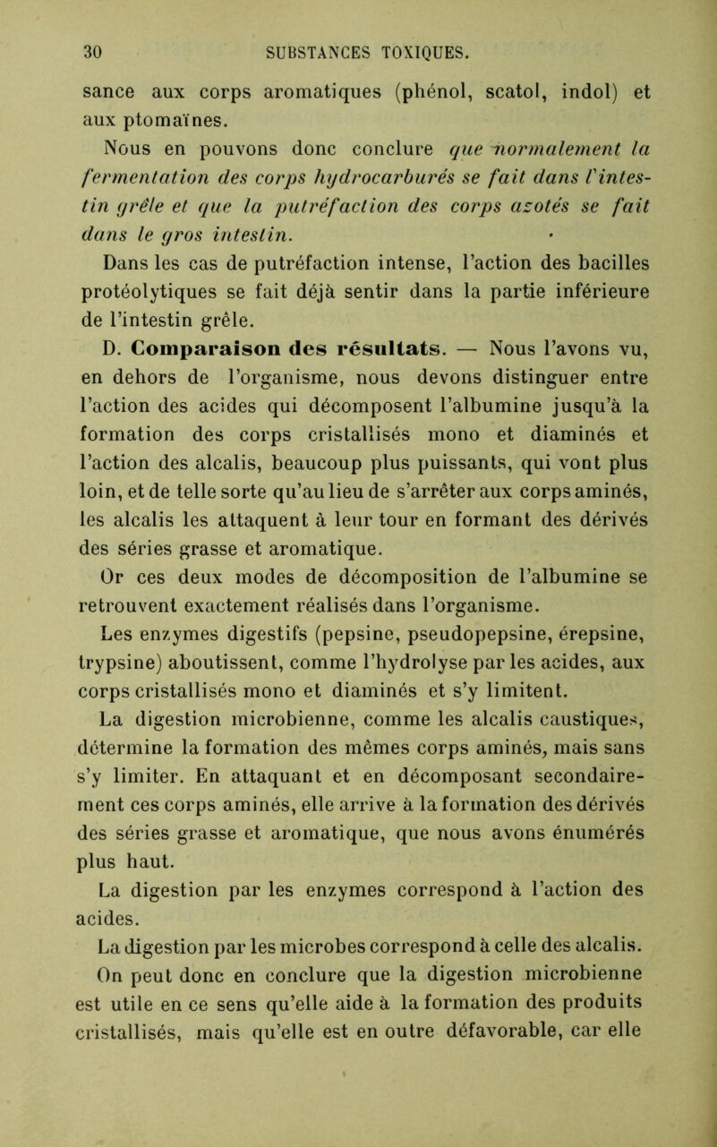 sance aux corps aromatiques (phénol, scatol, indol) et aux ptomaïnes. Nous en pouvons donc conclure que normalement la fermentation des corps hydrocarburés se fait dans Vintes- tin grêle et que la putréfaction des corps azotés se fait dans le gros intestin. Dans les cas de putréfaction intense, l’action des bacilles protéolytiques se fait déjà sentir dans la partie inférieure de l’intestin grêle. D. Comparaison des résultats. — Nous l’avons vu, en dehors de l’organisme, nous devons distinguer entre l’action des acides qui décomposent l’albumine jusqu’à la formation des corps cristallisés mono et diaminés et l’action des alcalis, beaucoup plus puissants, qui vont plus loin, et de telle sorte qu’au lieu de s’arrêter aux corps aminés, les alcalis les attaquent à leur tour en formant des dérivés des séries grasse et aromatique. Or ces deux modes de décomposition de l’albumine se retrouvent exactement réalisés dans l’organisme. Les enzymes digestifs (pepsine, pseudopepsine, érepsine, trypsine) aboutissent, comme l’hydrolyse par les acides, aux corps cristallisés mono et diaminés et s’y limitent. La digestion microbienne, comme les alcalis caustiques, détermine la formation des mêmes corps aminés, mais sans s’y limiter. En attaquant et en décomposant secondaire- ment ces corps aminés, elle arrive à la formation des dérivés des séries grasse et aromatique, que nous avons énumérés plus haut. La digestion par les enzymes correspond à l’action des acides. La digestion par les microbes correspond à celle des alcalis. On peut donc en conclure que la digestion microbienne est utile en ce sens qu’elle aide à la formation des produits cristallisés, mais qu’elle est en outre défavorable, car elle