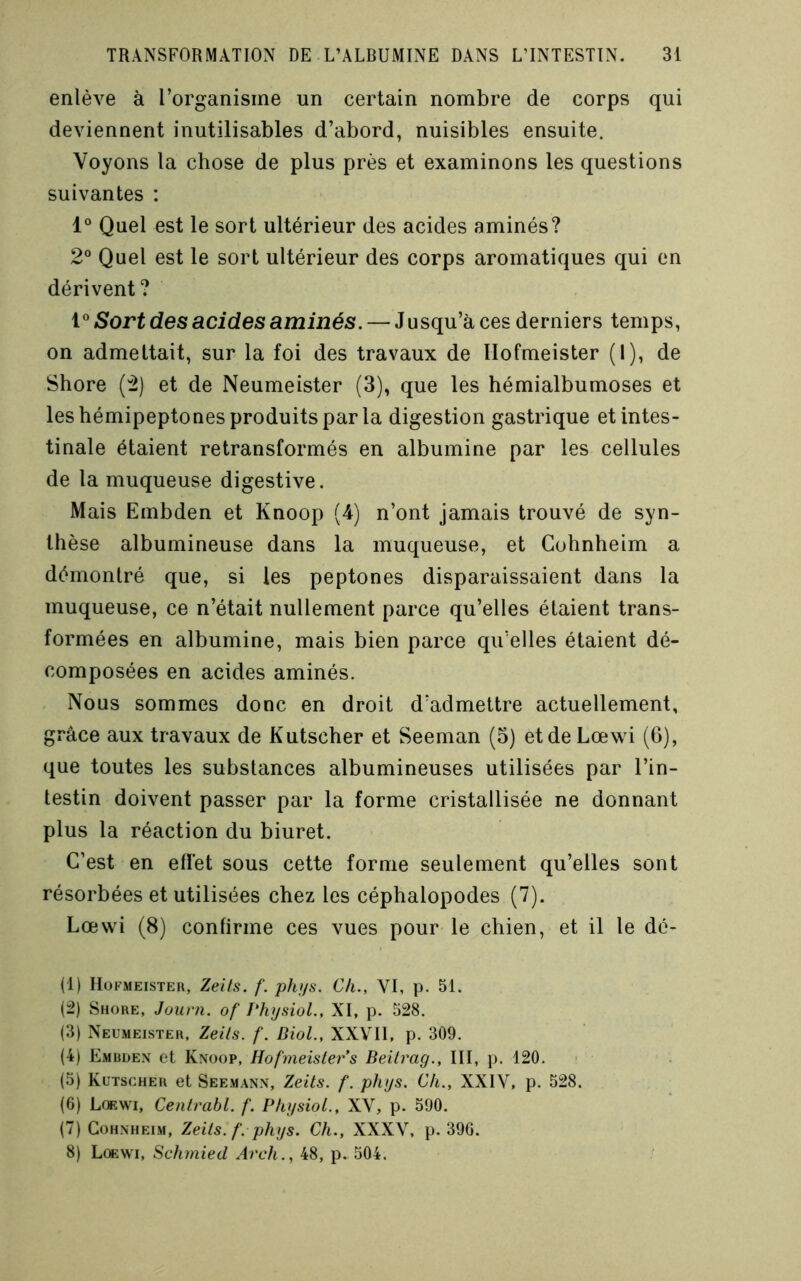 enlève à l’organisme un certain nombre de corps qui deviennent inutilisables d’abord, nuisibles ensuite. Voyons la chose de plus près et examinons les questions suivantes : Quel est le sort ultérieur des acides aminés? 2° Quel est le sort ultérieur des corps aromatiques qui en dérivent? VSort des acides aminés. — Jusqu’à ces derniers temps, on admettait, sur la foi des travaux de riofmeister (I), de Shore (2) et de Neumeister (3), que les hémialbumoses et les hémipeptones produits par la digestion gastrique et intes- tinale étaient retransformés en albumine par les cellules de la muqueuse digestive. Mais Embden et Knoop (4) n’ont jamais trouvé de syn- thèse albumineuse dans la muqueuse, et Cohnheim a démontré que, si les peptones disparaissaient dans la muqueuse, ce n’était nullement parce qu’elles étaient trans- formées en albumine, mais bien parce qu’elles étaient dé- composées en acides aminés. Nous sommes donc en droit d’admettre actuellement, grâce aux travaux de Kutscher et Seeman (5) et de Lœwi (6), que toutes les substances albumineuses utilisées par l’in- testin doivent passer par la forme cristallisée ne donnant plus la réaction du biuret. C’est en effet sous cette forme seulement qu’elles sont résorbées et utilisées chez les céphalopodes (7). Lœwi (8) confirme ces vues pour le chien, et il le dc- (1) IIOFMEISTEU, Zeits. f. phi/s. Ch., VI, p. 51. (2) Shore, Juurn. of PhysioL, XI, p. 528. (3) Neumeister. Zeils. f. Biol., XXVII, p. 309. (4) Emrüe.x et Knoop, HofmeisLers Beitrag., III, p. 120. (5) Kutscher et Seemann, Zeits. f. phys. Ch., XXIV, p. 528. (6) Lœwi, Cenlrahl. f. PhysioL., XV, p. 590. (7) Cohnheim, Zeils. f. phys. Ch., XXXV, p. 39G. 8) Lœwi, Schmied Arch., 48, p. 504.