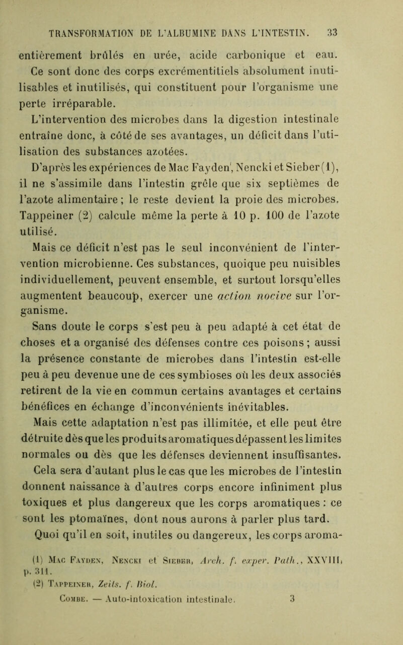 entièrement brûlés en urée, acide carbonique et eau. Ce sont donc des corps excrémentitiels absolument inuti- lisables et inutilisés, qui constituent pour l’organisme une perte irréparable. L’intervention des microbes dans la digestion intestinale entraîne donc, à côté de ses avantages, un déficit dans l’uti- lisation des substances azotées. D’après les expériences de Mac Fayden', Nencki et Sieber(l), il ne s’assimile dans l’intestin grêle que six septièmes de l’azote alimentaire; le reste devient la proie des microbes. Tappeiner (2) calcule même la perte à 10 p. 100 de l’azote utilisé. Mais ce déficit n’est pas le seul inconvénient de l’inter- vention microbienne. Ces substances, quoique peu nuisibles individuellement, peuvent ensemble, et surtout lorsqu’elles augmentent beaucoup, exercer une action nocive sur l’or- ganisme. Sans doute le corps s’est peu à peu adapté à cet état de choses et a organisé des défenses contre ces poisons ; aussi la présence constante de microbes dans l’intestin est-elle peu à peu devenue une de ces symbioses où les deux associés retirent de la vie en commun certains avantages et certains bénéfices en échange d’inconvénients inévitables. Mais cette adaptation n’est pas illimitée^ et elle peut être détruite dès que les produits aromatiquesdépassentles limites normales ou dès que les défenses deviennent insuffisantes. Cela sera d’autant plus le cas que les microbes de l’intestin donnent naissance à d’autres corps encore infiniment plus toxiques et plus dangereux que les corps aromatiques : ce sont les ptomaïnes, dont nous aurons à parler plus tard. Quoi qu’il en soit, inutiles ou dangereux, les corps aroma- (1) Mac Fayden, Nencki et Siedbh, Arch. f. exper. Palh., XXVIIL ]). 311. (2) Tai'Peineh, Zeits. Biol. CüMBE. — Aufo-intoxicatioii intestinale. 3