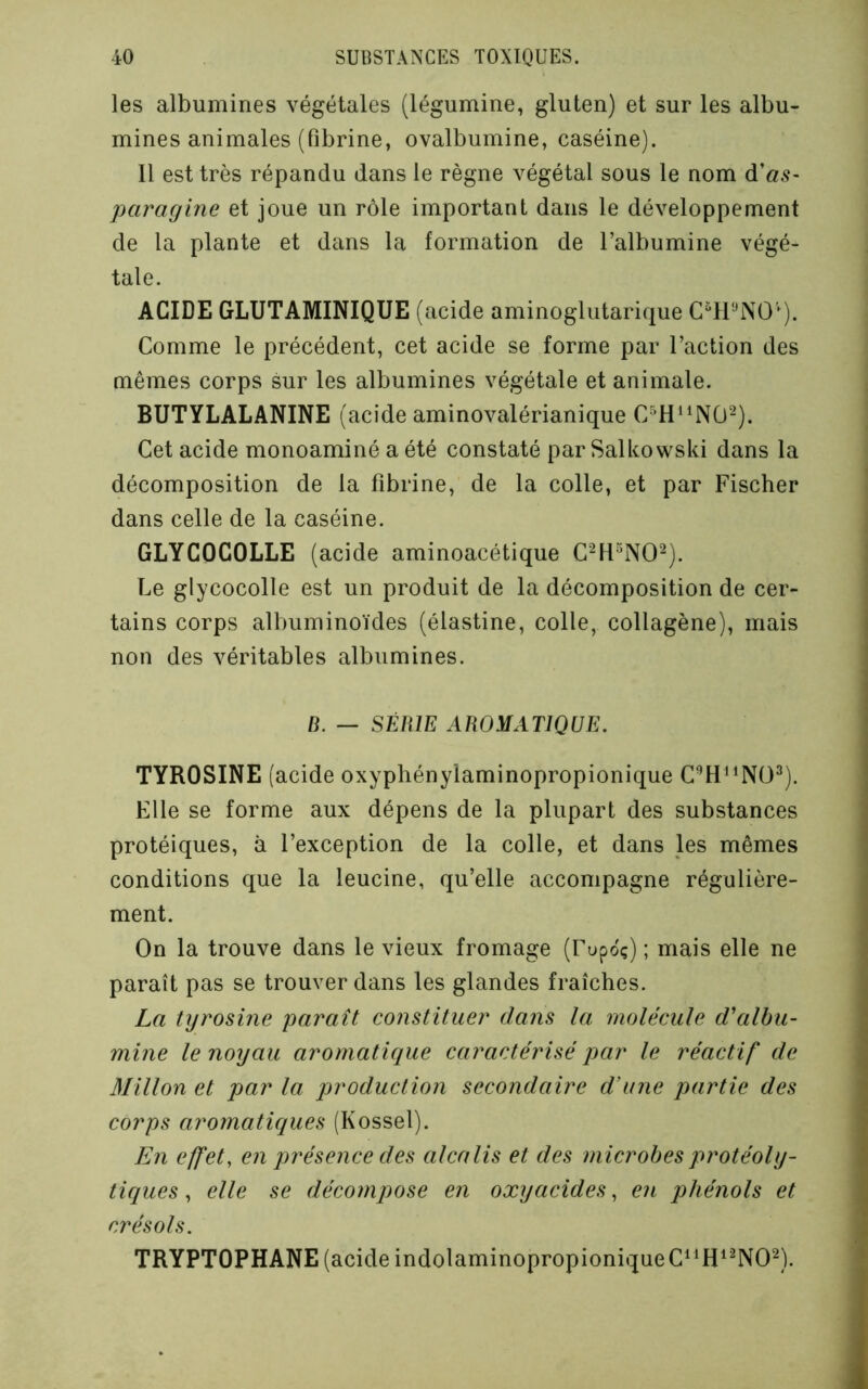 les albumines végétales (légumine, gluten) et sur les albu- mines animales (fibrine, ovalbumine, caséine). Il est très répandu dans le règne végétal sous le nom d’«.9- paragine et joue un rôle important dans le développement de la plante et dans la formation de l’albumine végé- tale. ACIDE GLUTAMINIQUE (acide aminoglutarique C^l'-^NO'^). Comme le précédent, cet acide se forme par l’action des mêmes corps sur les albumines végétale et animale. BUTYLALANINE (acide aminovalérianique C-^H‘^N0-). Cet acide monoaminé a été constaté par Salkowski dans la décomposition de la fibrine, de la colle, et par Fischer dans celle de la caséine. GLYCOCOLLE (acide aminoacétique C^H^NO^). Le glycocolle est un produit de la décomposition de cer- tains corps albuminoïdes (élastine, colle, collagène), mais non des véritables albumines. B. — SÉRIE AROMATIQUE. TYROSINE (acide oxyphénylaminopropionique C^H^^Nü^). Elle se forme aux dépens de la plupart des substances protéiques, à l’exception de la colle, et dans les mêmes conditions que la leucine, qu’elle accompagne régulière- ment. On la trouve dans le vieux fromage (Fupdç) ; mais elle ne paraît pas se trouver dans les glandes fraîches. La tyrosine paraît constituer dans la molécule d'albu- mine le noyau aromatique caractérisé par le réactif de Millon et par la production secondaire d’une partie des corps aromatiques (Kossel). En effet, en présence des alcalis et des microbes protéoly- tiques , elle se décompose en oxyacides, en phénols et crésols. TRYPTOPHANE (acide indolaminopropioniqueC^^H^^NO^).