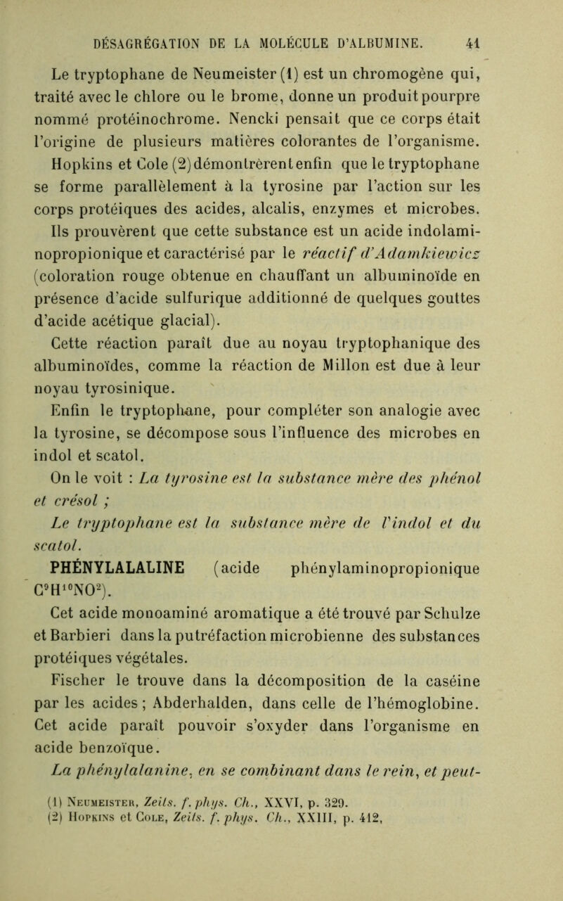 Le tryptophane de Neumeister (1) est un chromogène qui, traité avec le chlore ou le brome, donne un produit pourpre nommé protéinochrome. Nencki pensait que ce corps était l’origine de plusieurs matières colorantes de l’organisme. Hopkins et Cole (2) démontrèrent enfin que le tryptophane se forme parallèlement à la tyrosine par l’action sur les corps protéiques des acides, alcalis, enzymes et microbes. Ils prouvèrent que cette substance est un acide indolami- nopropionique et caractérisé par le réactif d'Adarnkiewicz (coloration rouge obtenue en chauffant un albuminoïde en présence d’acide sulfurique additionné de quelques gouttes d’acide acétique glacial). Cette réaction paraît due au noyau tryptophanique des albuminoïdes, comme la réaction de Millon est due à leur noyau tyrosinique. Enfin le tryptophane, pour compléter son analogie avec la tyrosine, se décompose sous l’influence des microbes en indol et scatol. On le voit : La tyrosine est ta substance mère des piiénol et ci'ésol ; Le tryptophane est la substance mère de Vindol et du scatol. PHÉNYLALALINE (acide phénylaminopropionique G'Hi«iW). Cet acide monoaminé aromatique a été trouvé par Schulze et Barbiéri dans la putréfaction microbienne des substances protéiques végétales. Fischer le trouve dans la décomposition de la caséine par les acides; Abderhalden, dans celle de l’hémoglobine. Cet acide paraît pouvoir s’oxyder dans l’organisme en acide benzoïque. La phénylalanine. en se combinant dans le rein^ et peut- (1) Neumeisteh, Zeils. f.phns. Ch., XXVI, p. 329. (2) Hopkins et Cole, Zeits. f.phys. Ch., XXIII, p. 412,