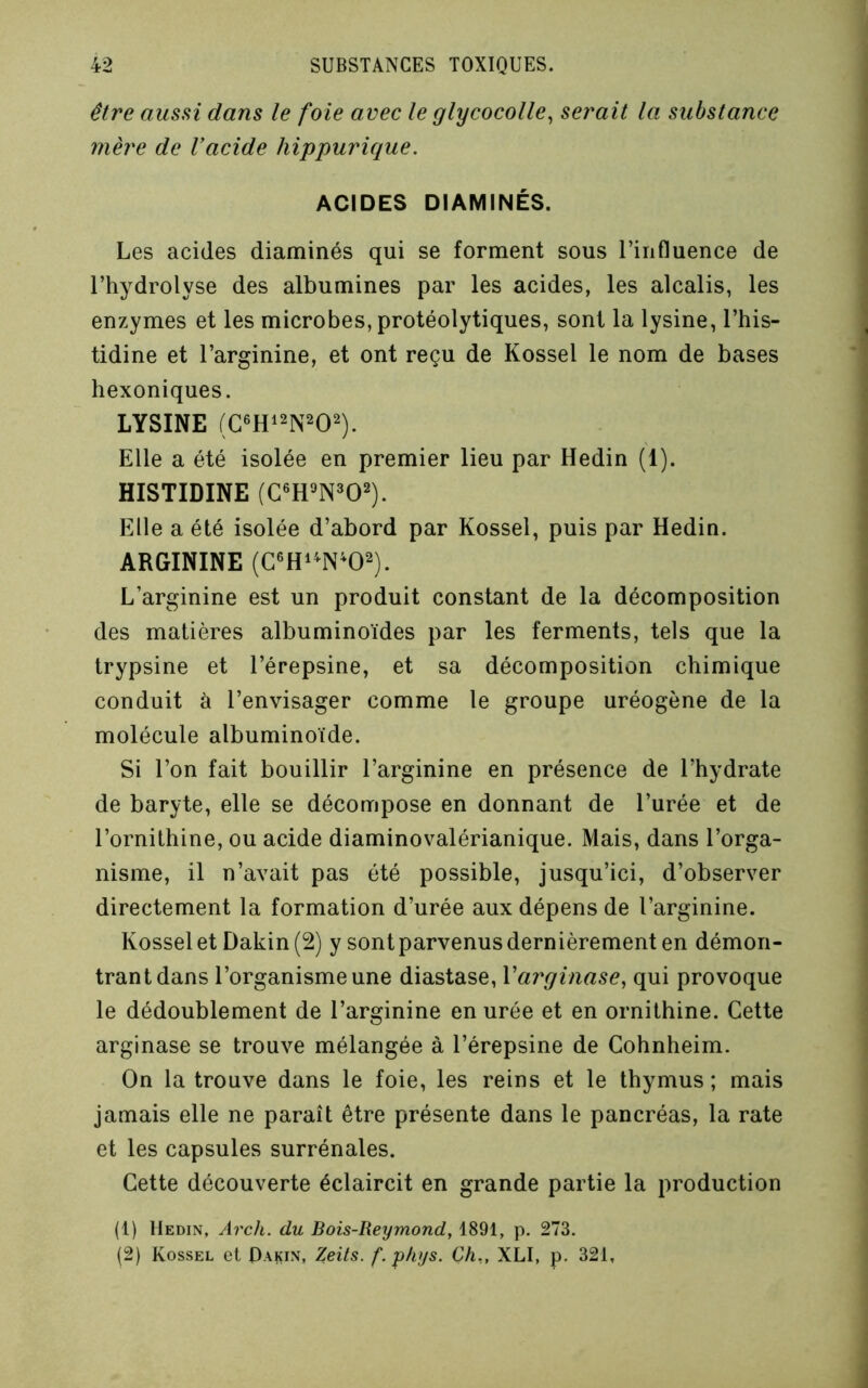 être aussi dans le foie avec le glycocolle^ serait la substance mère de Vacide hippurique. ACIDES DIAMINÉS. Les acides diaminés qui se forment sous l’influence de l’hydrolyse des albumines par les acides, les alcalis, les enzymes et les microbes, protéolytiques, sont la lysine, l’his- tidine et l’arginine, et ont reçu de Kossel le nom de bases hexoniques. LYSINE Elle a été isolée en premier lieu par Hedin (1). HISTIDINE Elle a été isolée d’abord par Kossel, puis par Hedin. ARGININE (C®Hi^N^02). L’arginine est un produit constant de la décomposition des matières albuminoïdes par les ferments, tels que la trypsine et l’érepsine, et sa décomposition chimique conduit à l’envisager comme le groupe uréogène de la molécule albuminoïde. Si l’on fait bouillir l’arginine en présence de l’hydrate de baryte, elle se décompose en donnant de l’urée et de l’ornithine, ou acide diaminovalérianique. Mais, dans l’orga- nisme, il n’avait pas été possible, jusqu’ici, d’observer directement la formation d’urée aux dépens de l’arginine. Kossel et Dakin(2) y sont parvenus dernièrement en démon- trant dans l’organisme une diastase, Varginase., qui provoque le dédoublement de l’arginine en urée et en ornithine. Cette arginase se trouve mélangée à l’érepsine de Cohnheim. On la trouve dans le foie, les reins et le thymus ; mais jamais elle ne paraît être présente dans le pancréas, la rate et les capsules surrénales. Cette découverte éclaircit en grande partie la production (1) Hedin, Arch. du Bois-Reymond, 1891, p. 273. (2) Kossel et Pakin, Zeils. f.p/iys. Ch,, XLI, p. 321,