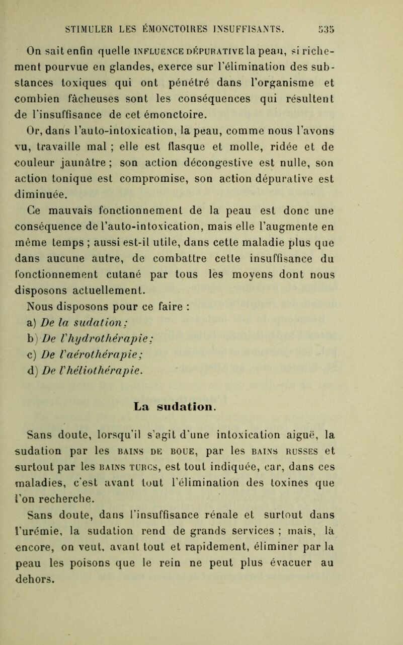 On sait enfin quelle influence dépurative la peau, si riche- ment pourvue en glandes, exerce sur rélimination des sub- stances toxiques qui ont pénétré dans l’organisme et combien fâcheuses sont les conséquences qui résultent de l'insuffisance de cet émonctoire. Or, dans l’auto-intoxicalion, la peau, comme nous l’avons vu, travaille mal ; elle est flasque et molle, ridée et de couleur jaunâtre ; son action décongestive est nulle, son action tonique est compromise, son action dépurative est diminuée. Ce mauvais fonctionnement de la peau est donc une conséquence de l’auto-intoxication, mais elle l’augmente en même temps ; aussi est-il utile, dans cette maladie plus que dans aucune autre, de combattre cetle insuffisance du fonctionnement cutané par tous les moyens dont nous disposons actuellement. Nous disposons pour ce faire : a) De la sudation; b) De Vhijdrothérajne: c) De Vaérothérapie; d) De Vhéliothérapie. La sudation. Sans doute, lorsqu’il s’agit d'une intoxication aiguë, la sudation par les bains de boue, par les bains russes et surtout par les bains turcs, est tout indiquée, car, dans ces maladies, c'est avant tout l’éliminalion des toxines que l’on recherche. Sans doute, dans l’insuffisance rénale et surtout dans l’urémie, la sudation rend de grands services ; mais, là encore, on veut, avant tout et rapidement, éliminer par la peau les poisons que le rein ne peut plus évacuer au dehors.