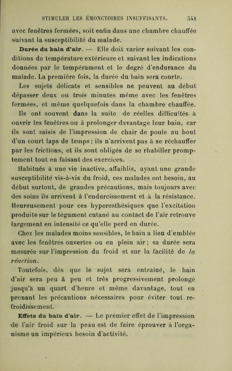 avec fenêtres fermées, soit enfin dans une chambre chauffée suivant la susceptibilité du malade. Durée du bain d’air. — Elle doit varier suivant les con- ditions de température extérieure et suivant les indications données par le tempérament et le degré d’endurance du malade. La première fois, la durée du bain sera courte. Les sujets délicats et sensibles ne peuvent au début dépasser deux ou trois minutes même avec les fenêtres fermées, et même quelquefois dans la chambre chauffée. Ils ont souvent dans la suite de réelles difficultés à ouvrir les fenêtres ou à prolonger davantage leur bain, car ils sont saisis de l’impression de chair de poule au bout d’un court laps de temps; ils n’arrivent pas à se réchauffer par les frictions, et ils sont obligés de se rhabiller promp- tement tout en faisant des exercices. Habitués à une vie inactive, affaiblis, ayant une grande susceptibilité vis-à-vis du froid, ces malades ont besoin, au début surtout, de grandes précautions, mais toujours avec des soins ils arrivent à l’endurcissement et à la résistance. Heureusement pour ces hyperesthésiques que l’excitation produite sur le tégument cutané au contact de l’air retrouve largement en intensité ce qu’elle perd en durée. Chez les malades moins sensibles, le bain a lieu d’emblée avec les fenêtres ouvertes ou en plein air; sa durée sera mesurée sur l’impression du froid et sur la facilité de la réaction. Toutefois, dès que le sujet sera entraîné, le bain d’air sera peu à peu et très progressivement prolongé jusqu’à un quart d’heure et même davantage, tout en prenant les précautions nécessaires pour éviter tout re- froidissement. Effets du bain d’air. — Le premier effet de l’impression de l’air froid sur la peau est de faire éprouver à l’orga- nisme un impérieux besoin d’activité.
