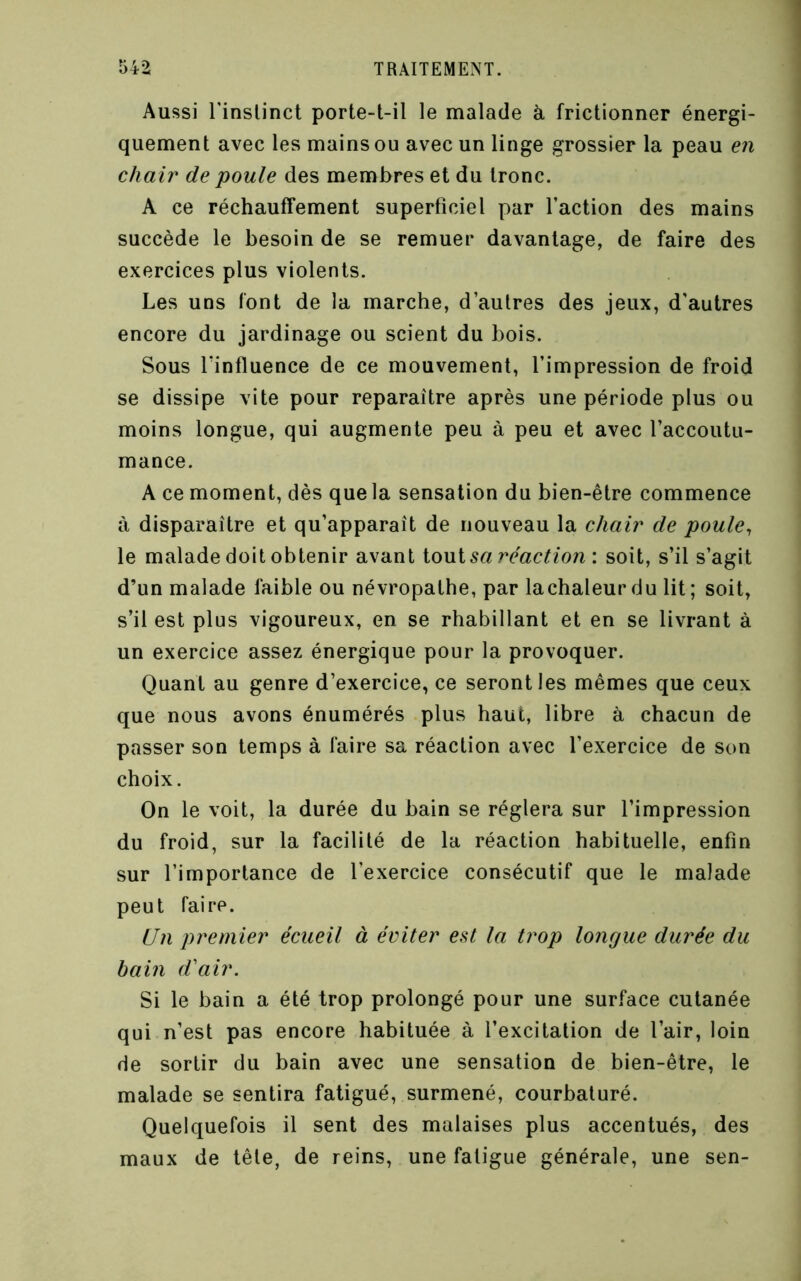 Aussi rinslinct porte-t-il le malade à frictionner énergi- quement avec les mains ou avec un linge grossier la peau en chair de poule des membres et du tronc. A ce réchauffement superficiel par faction des mains succède le besoin de se remuer davantage, de faire des exercices plus violents. Les uns font de la marche, d’autres des jeux, d'autres encore du jardinage ou scient du bois. Sous lïnfluence de ce mouvement, l’impression de froid se dissipe vite pour reparaître après une période plus ou moins longue, qui augmente peu à peu et avec l’accoutu- mance. A ce moment, dès que la sensation du bien-être commence à disparaître et qu’apparaît de nouveau la chair de poule^ le malade doit obtenir avant ionisa réaction: soit, s’il s’agit d’un malade faible ou névropathe, par lachaleurdu lit; soit, s’il est plus vigoureux, en se rhabillant et en se livrant à un exercice assez énergique pour la provoquer. Quant au genre d’exercice, ce seront les mêmes que ceux que nous avons énumérés plus haut, libre à chacun de passer son temps à faire sa réaction avec l’exercice de son choix. On le voit, la durée du bain se réglera sur l’impression du froid, sur la facilité de la réaction habituelle, enfin sur l’importance de l’exercice consécutif que le malade peut faire. Un premier écueil à éviter est la trop longue durée du bain d'air. Si le bain a été trop prolongé pour une surface cutanée qui n’est pas encore habituée à l’excitation de l’air, loin de sortir du bain avec une sensation de bien-être, le malade se sentira fatigué, surmené, courbaturé. Quelquefois il sent des malaises plus accentués, des maux de tête, de reins, une fatigue générale, une sen-