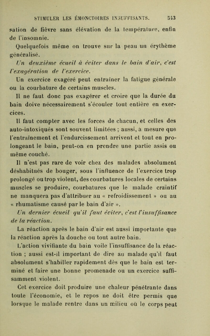 salion de fièvre sans élévation de la lempéraluie, enfin de Tinsoinnie. Quelquefois même on trouve sur la peau un érythème généralisé. Un deuxième écueil à éviter da?is le bain d'air, c’est Vexaifération de l’exercice. Un exercice exagéré peut entraîner la fatigue générale ou la courbature de certains muscles. Il ne faut donc pas exagérer et croire que la durée du bain doive nécessairement s’écouler tout entière en exer- cices. Il faut compter avec les forces de chacun, et celles des auto-intoxiqués sont souvent limitées ; aussi, a mesure que l’entraînement et l’endurcissement arrivent et tout en pro- longeant le bain, peut-on en prendre une partie assis ou même couché. Il n’est pas rare de voir chez des malades absolument déshabitués de bouger, sous l’influence de l’exercice trop prolongé ou trop violent, des courbatures locales de certains muscles se produire, courbatures que le malade craintif ne manquera pas d’attribuer au « refroidissement » ou au « rhumatisme causé parle bain d’air ». Un dernier écueil qu’il faut éviter, c’est l’insuffisance de la réaction. La réaction après le bain d’air est aussi importante que la réaction après la douche ou tout autre bain. L’action vivifiante du bain voile l’insuffisance delà réac- tion ; aussi est-il important de dire au malade qu’il faut absolument s’habiller rapidement dès que le bain est ter- miné et faire une bonne promenade ou un exercice suffi- samment violent. Cet exercice doit produire une chaleur pénétrante dans toute l’économie, et le repos ne doit être permis que lorsque le malade rentre dans un milieu où le corps peut