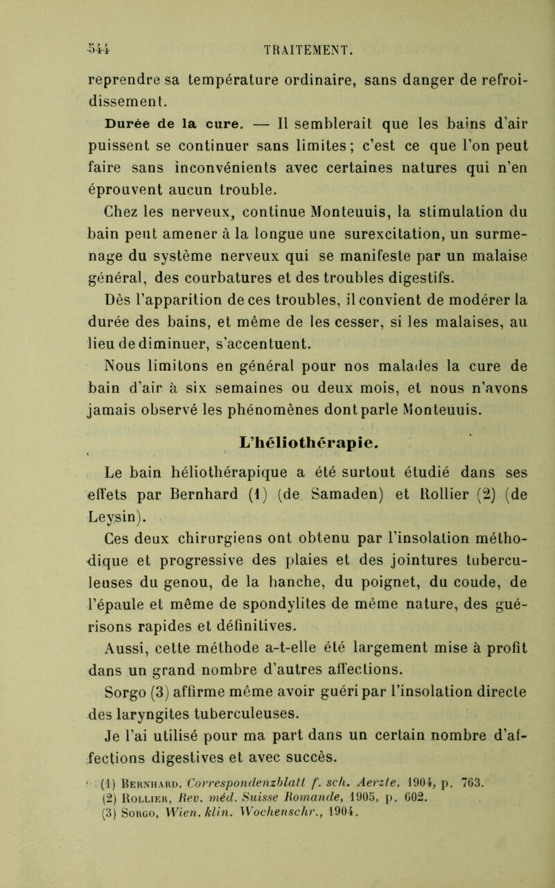 reprendre sa température ordinaire, sans danger de refroi- dissement. Durée de la cure. — Il semblerait que les bains d’air puissent se continuer sans limites; c’est ce que l’on peut faire sans inconvénients avec certaines natures qui n’en éprouvent aucun trouble. Chez les nerveux, continue Monteuuis, la stimulation du bain peut amener à la longue une surexcitation, un surme- nage du système nerveux qui se manifeste par un malaise général, des courbatures et des troubles digestifs. Dès l’apparition de ces troubles, il convient de modérer la durée des bains, et même de les cesser, si les malaises, au lieu de diminuer, s’accentuent. Nous limitons en général pour nos malades la cure de bain d’air à six semaines ou deux mois, et nous n’avons jamais observé les phénomènes dont parle Monteuuis. L’héliothérapie. Le bain héliothérapique a été surtout étudié dans ses effets par Bernhard (1) (de Samaden) et Rollier (2) (de Leysin). Ces deux chirurgiens ont obtenu par l’insolation métho- dique et progressive des plaies et des jointures tubercu- leuses du genou, de la hanche, du poignet, du coude, de l’épaule et même de spondylites de même nature, des gué- risons rapides et définitives. Aussi, cette méthode a-t-elle été largement mise à profit dans un grand nombre d’autres affections. Sorgo (3) affirme même avoir guéri par l’insolation directe des laryngites tuberculeuses. Je l’ai utilisé pour ma part dans un certain nombre d’af- fections digestives et avec succès. • (1) Bernhard, Correspoiidenzhlatl f. sch. Aerzte, 1904, p. 763. (2) Rollier, Jiev. mécL Suisse Homande, 1905, p. 602. (3) Sorgo, Wien. klin. Wochenschr., 1904.