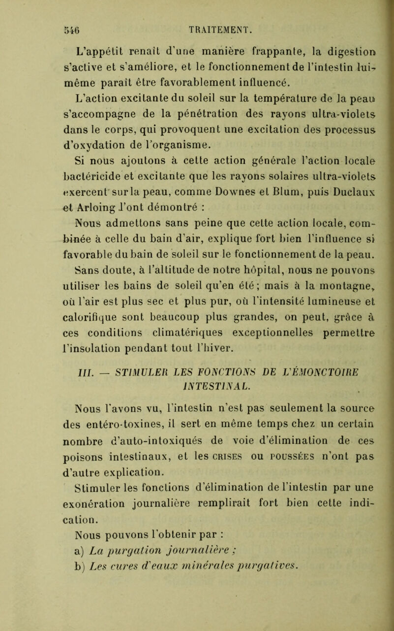 L’appétit renaît d’une manière frappante, la digestion s’active et s’améliore, et le fonctionnement de l’intestin lui- même paraît être favorablement influencé. L’action excitante du soleil sur la température de la peau s’accompagne de la pénétration des rayons ultra-violets dans le corps, qui provoquent une excitation des processus d’oxydation de Torganisme. Si nous ajoutons à cette action générale l’action locale bactéricide et excitante que les rayons solaires ultra-violets exercent’sur la peau, comme Downes et Blum, puis Duclaux ' et Arloing J’ont démontré : 1 Nous admettons sans peine que cette action locale, com- ’ binée à celle du bain d’air, explique fort bien l’influence si i favorable du bain de soleil sur le fonctionnement de la peau. Sans doute, à l’altitude de notre hôpital, nous ne pouvons utiliser les bains de soleil qu’en été; mais à la montagne, où l’air est plus sec et plus pur, où l’intensité lumineuse et calorifique sont beaucoup plus grandes, on peut, grâce à ces conditions climatériques exceptionnelles permettre l’insolation pendant tout l’hiver. J7/. _ STIMULER LES FOISCTIONS DE VÉMONCTOIHE lISTESTLyAL. Nous l'avons vu, l’intestin n’est pas seulement la source des entéro-toxines, il sert en même temps chez un certain nombre d’auto-intoxiqués de voie d’élimination de ces poisons intestinaux, et les crises ou poussées n’ont pas d’autre explication. Stimuler les fonctions d’élimination de l’intestin par une exonération journalière remplirait fort bien cette indi- cation. Nous pouvons l’obtenir par : a) La purcjation journalière ; b) Les eures d'eaux minérales jnirfjatives.