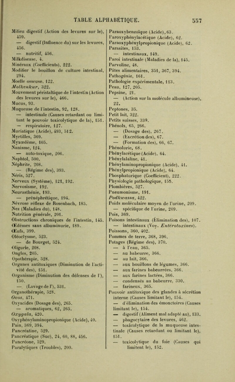 .Milieu digestif (Action des levures sur le), 459. — digestif (Influence du) sur les levures, 456. — nutritif, 456. Milkdisease, 4. Minéraux (Coellicients), 222. Modifier le houillon de culture intestinal, 294. Moelle osseuse, 122. Molkcnkur, 322. Mouvement péristaltique de l’intestin (Action des levures sur le), 466. Mucus, 93. Muqueuse de l’intestin, 92, 128. — intestinale (Causes retardant ou limi- tant le pouvoir toxicolytique de la), loi. — respiratoire, 127. Muriatique (Acide), 493, 512. Myrtilles, 369. -Myxœdème, 105. Nanisme, 124. — auto-toxique, 206. Naphtol, 500. Néphrite, 208. — (Régime des), 393. Néris, 527. Nerveux (Système), 121, 192. Nervosisme, 192. Neurasthénie, 193. — prénéphrétique, 194. Névrose réflexe de Rosenhach, 185. Nez (Maladies du), 148. Nutrition générale, 201. Obstructions chroniques de l'intestin, 145. Œdèmes sans albuminurie, 189. Œufs, 399. Oléoclysme, 523. — de Bourget, 524. Oligurie, 208. Ongles, 205. Opothérapie, 528. Organes antitoxiques (Diminution de l'acti- vité des), 151. Organisme (Diminution des défenses de 1’), 1.50. — ( Lava ge de 1’) ,531. Organothérapie, 528. Ovos, 471. Oxyacides (Dosage des), 265. — aromatiques, 62, 265. Oxijgala, 420. Oxyphénylaminopropionique (Acide), 40. Pain, 369, 394. Pancréatine, 529. Pancréatique (Suc), 24, 60, 88, 456. Pancréone, 529. Paralytiques (Troubles), 200. Paraoxybenzo’i'que (Acide),63. Paroxyphénylacélique (Acide), 62. Paraoxyphénylpropionique (Acide), 62. Parasites, 153. — intestinaux, 149. Paroi intestinale (.Maladies de la), 145. Parvoline, 48. Pâtes alimentaires, 351, 367, 394. Pathogénie, 161. Pathologie expérimentale, 113. Peau, 127, 205. Pepsine, 21. — (Action sur la molécule albumineuse), 22. Peptones, 35. Petit lait, 322. Petits suisses, 339, Phénols, 65, 266. — (Dosage des), 267. — (Excrétion des), 67. — (P'ormation des), 66, 67. Phénolurie, 68. Phénylacétique (.Acide). 64. Phénylalaline, 41. Phénylaminopropionique (Acide), 41. Phénylpropionique (Acide), 64. Phosphaturique (Coefficient), 222. Physiologie pathologique, 155. Plombières, 527. Pneumonisme, 191. Podkwasm, 422. Poids moléculaire moyen de l’urine, 209. — spécifique de l’urine, 209. Pois, 369. Poisons intestinaux (Élimination des), 107. — intestinaux (Voy. Entérotoxines). Poissons, 360, 402. Pommes de terre, 368, 396, Potages (Régime des), 370, — à l’eau, 365. — au babeurre, 366. — au lait, 366. — aux bouillons de légumes, 366. — aux farines babeurrées, 366. — aux farines lactées, 366. — condensés au babeurre, 330. — farineux, 365. Pouvoir antitoxique des glandes à sécrétion interne (Causes limitant le), 154. — d’élimination des émonctoires (Causes limitant le), 154. — digestif (.Aliment mal adapté au), 133. — phagocytaire des levures, 462. — toxicolytique de la muqueuse intes- tinale (Causes retardant ou limitant le), 151. — toxicolytique du foie (Causes qui limitent le), 152.