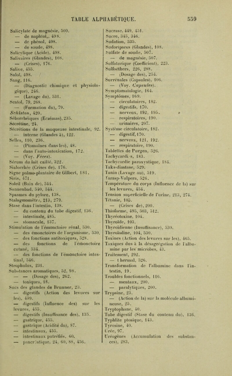 Salicylale de magnésie, 5O0. — de naphlol,, 4!) 8. — de phénol, 498. — de soude, 498. Salicylique (.\cide). 498. Salivaires (Glandes), 108. — (Crises), 17(5. Salive, 453. Salol, 498. Sang, 11 (5. — (Diagnostic chimique et physiolo- gique), :24ü. — (Lavage du), 531. Scalol, 79. i()8. — (Formation du), 79. iSr/liston, 420. Séborrhéiques (Eczémas), 233. Sécréline, 24. Sécrétions de la muqueuse intestinale, 92. — interne (Glandes à), 122. Selles, 110, 23(5. — (Ptomaïnes dans les), 48. — dans rauto-intoxication, 172. — (Voy. Fécps). Sérum du lait caillé, 322. Sialorrhée (Crises de). 17(5. Signe palmo-plantaire de Gilbert, 181. Siris, 471. Soleil (Bain de). 54t. Soanenbad, 340. 544. Spasmes du pylore, 138. Stalagmoniètre, 213, 279. Stase dans 1 intestin, 138. — du contenu du tube digestif, 13(5. — intestinale, 483. — stomacale, 137. Stimulation de l’émonctoire rénal. 530. — des émonctoircs de rorganisme, 530. — des fonctions antitoxiques, 528. — des fonctions de l'éilionctoire cutané, 534. — des fonctions de lenionctoire intes- tinal, 540. .Strophulus, 231. .''ubstances aromatiques, 32, 98. — — (Dosage des), 262. — toxiques, 18. Sucs des glandes de Brunner, 23. — digestifs (.Vction des levures sur les), 459. — digestifs (Influence des) sur les levures, 435. — digestifs (Insuflisance des), 135. — gastrique, 455. — gastrujue (Acidité du), 87. — intestinaux, 455. — intestinaux putréfiés. 00. — panerjafique, 24, 00, 88, 450. s Liera se, 449. 451. Sucre, 345, 340. .Sudation, 535. Sudoiàpares (Glandes), 108. tulfate de soude, 507. — de magnésie, 507. Sulfaturique (Coeflicient), 223. Sulfoéthers, 220, 288. — (Dosage des), 254. Surrénales (Capsules), 100. — (Voy. Capsules). Symjitomatologie, 104. Symptômes, 109. — circulatoires, 182. — digestifs, 170. — nerveux, 192, 195. » — respiratoires, 190. — urinaires, 207. Système circulatoire, 182. — digestif, 170. — nerveux, 121, 192. — respiratoire, 190. Tablelles de Purgen^ 520. l’achycardi s, 183. Tachycardie pai'oxystique. 184. Taka-diastase, 529. Tanin (Lavage au), 519. l'arasp-Vulpera, 520. Température du corps (Inlluence de la) sur les levures, 434. Tension su|jerficielle de l’urine, 213, 274. Tétanie, 105. — (Crises de), 200. Thioforme, 495, 303, 512. Thyréotoxine, 104. Thyroïde, 103. Thyroïdienne (Insuflisance), 530. Thyroïodine, 104, 530. Toxines (Action des levures sur les), 403. Toxiques dus à la désagrégation de Talbu- mine par les microbes, 43. Traitement, 292. — t hermal, 526. Transformation de l’albumine dans l'in- testin, 19. Troubles fonctionnels, 110. — mentaux, 200. — paralytiques, 200. Trypsine, 23. — (.\ction de la) sur la molécule albumi- neuse, 23. Tryptophane, 40. Tube digestif (Stase du contenu du), 130. Typhlite ptosique, 143. Tyrosine, 40. Crée, 97. Uréogènes (Accumulation des substan- ces), 283.
