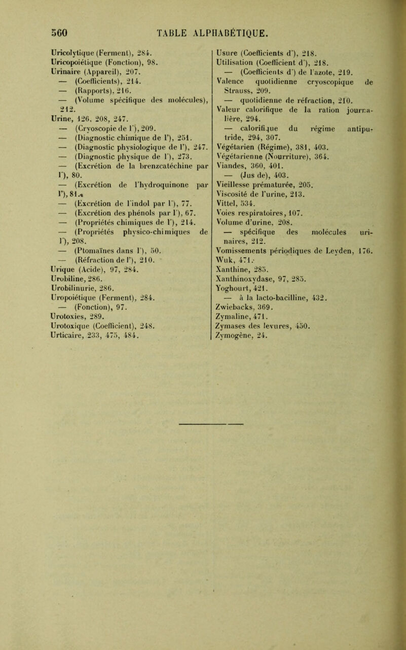 Uricolylique (Ferment), 2S4. Uricopoiétique (Fonction), 98. Urinaire (Appareil), 207. — (Coeflicients), 214. — (Rapports), 21(5. — (Volume spécifique des molécules), 212. Urine, 126, 208, 247. — (Gryoscopie de 1 ), 209. — (Diagnostic chimique de T), 251. — (Diagnostic physiologique de F), 247. — (Diagnostic physique de 1), 273. — (Excrétion de la brenzcatéchine par F), 80. — (Excrétion de Fhydroquinone par F), 81., — (Excrétion de Findol par F), 77. — (E.xcrétion des phénols par F), 67. — (Propriétés chimiques de F), 214. — (Propriétés physico-chimiques de F), 208. — (Ptomaïnes dans F), 30. — (Réfraction de F), 210. Urique (Acide), 97, 284. Urobiline, 286. Urobilinurie, 286. Uropoiétique (Ferment), 284. — (Fonction), 97. Urotoxies, 289. Urotoxique (Coeflicient), 248. Urticaire, 23.3, 475, 484. Usure (Coeflicients d’), 218. Utilisation (Coefficient d'), 218. — (Coefficients d’) de Fazote, 219. Valence quotidienne cryoscopique de Strauss, 209. — quotidienne de réfraction, 210. Valeur calorifique de la ration journa- lière, 294. — calorifi.^ue du régime antipu- tride, 294, 307. Végétarien (Régime), 381, 403. Végétarienne (Nourriture), 364. Viandes, 360, 401. — (Jus de), 403. Vieillesse prématurée, 205, V'iscosité de Furine, 213. Vittel, 534. Voies respiratoires, 107. Volume d’urine, 208. — spécifique des molécules uri- naires, 212. Vomissements périodiques de Leyden, 176. Wuk, 471. Xanthine, 285. Xanthinoxydase, 97, 283. Yoghourt, 421. — à la lacto-bacilline, 432. Zvviebacks, 369. Zymaline, 471. Zymases des levures, 450. Zymogène, 24.