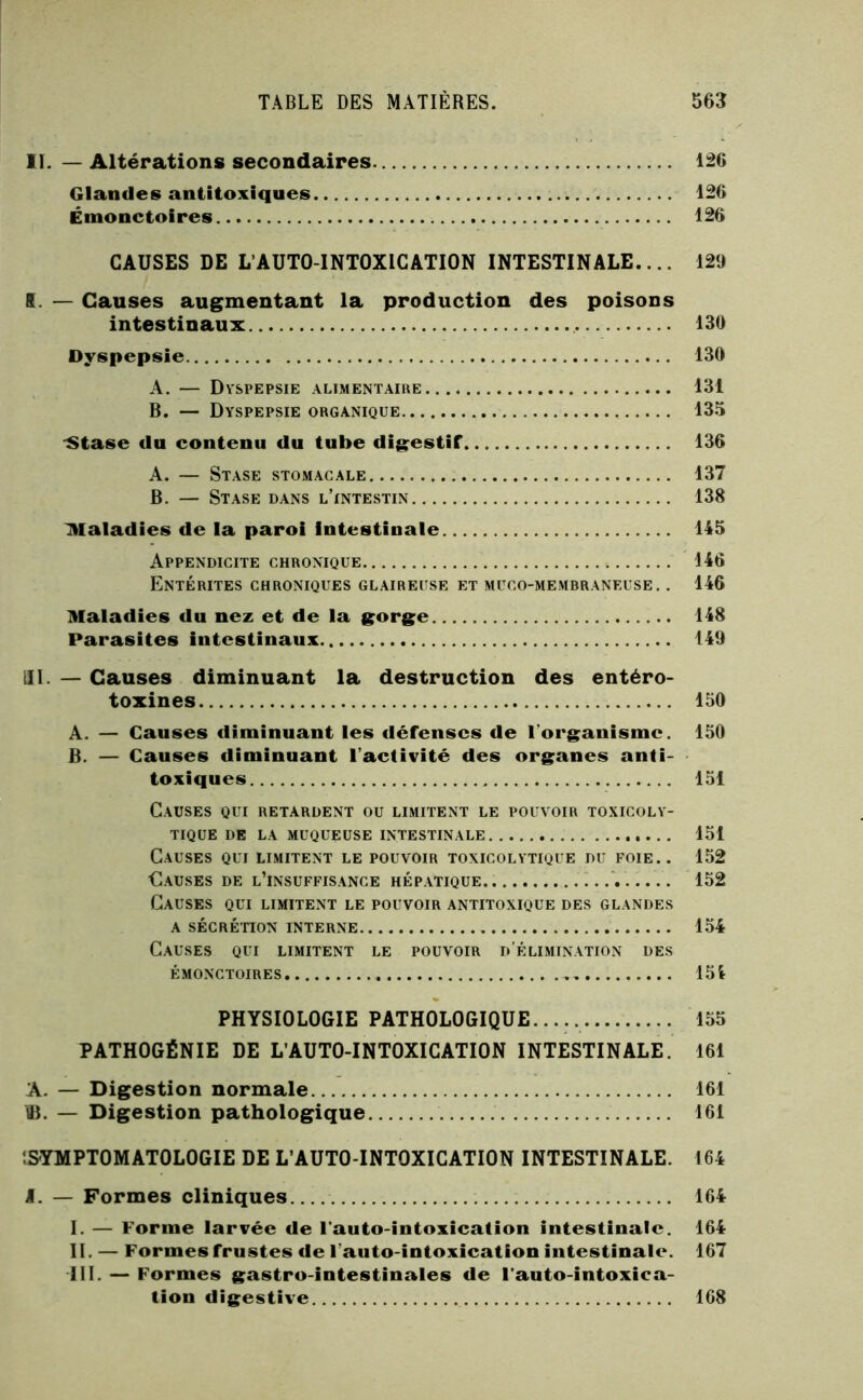 II. — Altérations secondaires 126 Glandes antitoxiques 126 Émonctoires 126 CAUSES DE L’AUTO-INTOXICATION INTESTINALE,... 129 K. — Causes augmentant la production des poisons intestinaux 130 Dyspepsie 130 A. — Dyspepsie alimentaire 131 B. — Dyspepsie organique 135 'Stase du contenu du tube digestif 136 A. — Stase stomacale 137 B. — Stase dans l’intestin 138 maladies de la paroi intestinale 145 Appendicite chronique 146 Entérites chroniques glaireuse et muco-membraneuse. . 146 Maladies du nez et de la gorge 148 Parasites intestinaux 149 III. — Causes diminuant la destruction des entéro- toxines 150 A. — Causes diminuant les défenses de l’organisme. 150 B. — Causes diminuant l’activité des organes anti- toxiques 151 Causes qui retardent ou limitent le pouvoir toxicoly- TIQUE de la muqueuse INTESTINALE 151 Causes qui limitent le pouvoir toxicolytique du foie.. 152 Causes de l’insuffisance hépatique 152 Causes qui limitent le pouvoir antitoxique des glandes A SÉCRÉnON interne 154 Causes qui limitent le pouvoir d’élimination des ÉMONCTOIRES 154 PHYSIOLOGIE PATHOLOGIQUE..... 155 PATHOGÉNIE DE L’AUTO-INTOXICATION INTESTINALE. 161 A. — Digestion normale 161 ÜB. — Digestion pathologique 161 ÎSYMPTOMATOLOGIE DE L’AUTO-INTOXICATION INTESTINALE. 164 I. — Formes cliniques 164 I. — Forme larvée de l’auto-intoxication intestinale. 164 II. — Formes frustes de l’auto-intoxication intestinale. 167 III. — Formes gastro-intestinales de Fauto-intoxica- tion digestive 168
