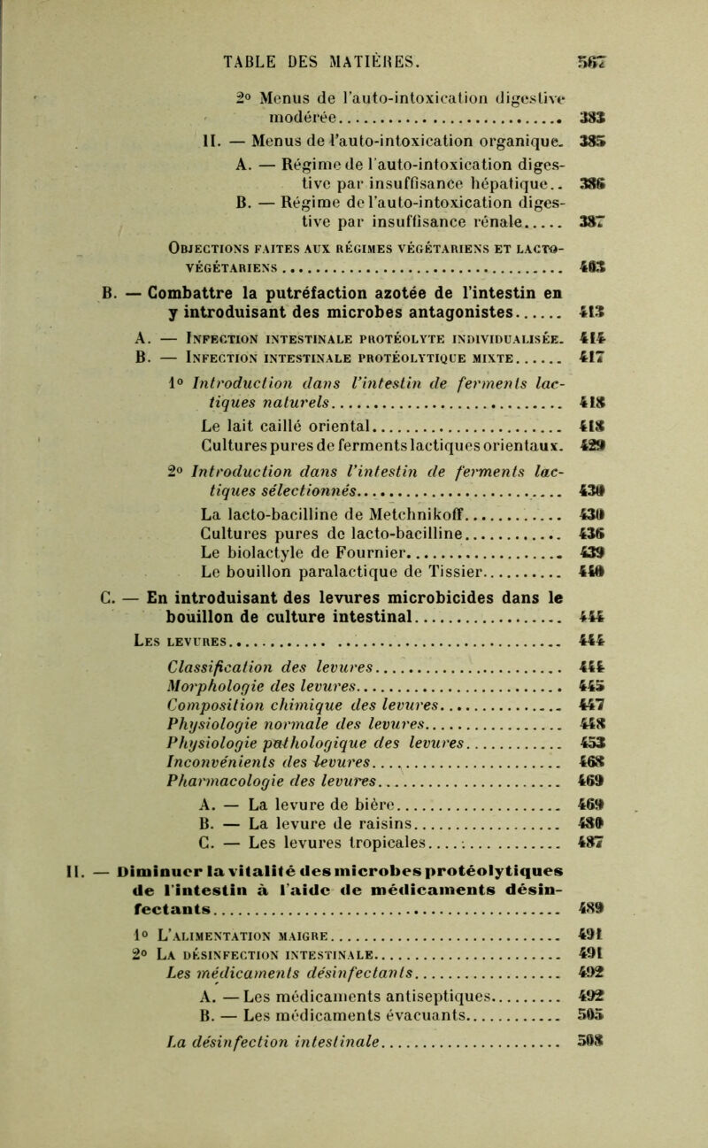 2o Menus de l’auto-intoxication digcslive ' modérée 38S H. — Menus de l’auto-intoxication organique. 385 A. — Régime de l’auto-intoxication diges- tive par insuffisance hépatique.. 38S B. — Régime de l’auto-intoxication diges- tive par insuffisance rénale 387 Objections faites aux régimes végétariens et lacto- VÉGÉTARIENS 463 . — Combattre la putréfaction azotée de l’intestin en y introduisant des microbes antagonistes 413 A. — Infection intestinale protéolyte individualisée. 414- B. — Infection intestinale protéolytique mixte 411 1® Introduction dans l’intestin de ferments lac- tiques naturels 418 Le lait caillé oriental 418 Cultures pures de ferments lactiques orientaux. 429 2® Introduction dans l’intestin de ferments lac- tiques sélectionnés 438 La lacto-bacilline de Metchnikoff 43tl Cultures pures de lacto-bacilline 43S Le biolactyle de Fournier 439 Le bouillon paralactique de Tissier 448 . — En introduisant des levures microbicides dans le bouillon de culture intestinal 444 Les levures 444 Classification des levures 444 Morphologie des levures 445 Composition chimique des levures 447 Physiologie normale des levures 448 Physiologie pathologique des levures 453 Inconvénients des levures. 468 Pharmacologie des levures 469 A. — La levure de bière 469 B. — La levure de raisins 489 C. — Les levures tropicales 487 Diminuer la vitalité des microbes protéolytiques de l’intestin à l’aide de médicaments désin- fectants 489 1® L’alimentation maigre 491 2° La désinfection intestinale 491 Les médicaments désinfectants 492 A. — Les médicaments antiseptiques 492 B. — Les médicaments évacuants 505 La désinfection intestinale 508