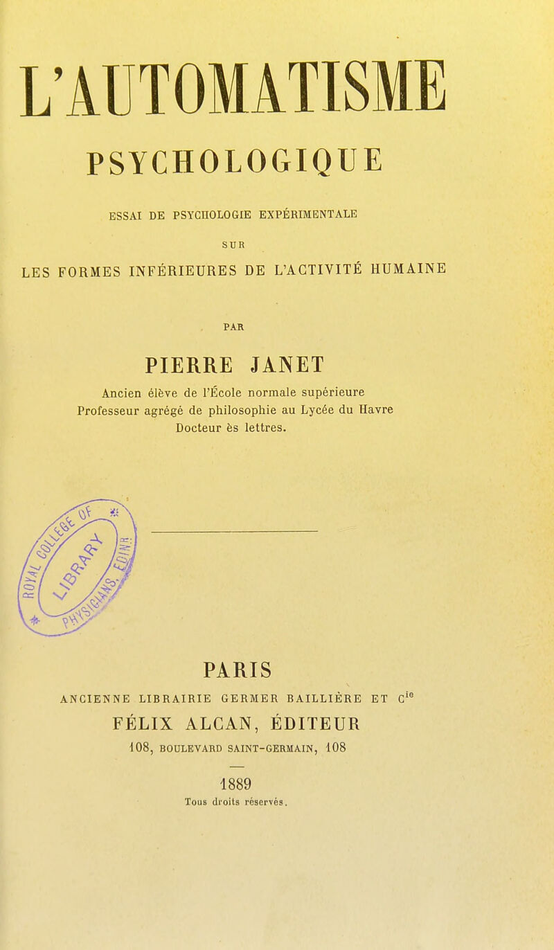 PSYCHOLOGIQUE ESSAI DE PSYCHOLOGIE EXPÉRIMENTALE SUR LES FORMES INFÉRIEURES DE L'ACTIVITÉ HUMAINE PAR PIERRE JANET Ancien élève de l'École normale supérieure Professeur agrégé de philosophie au Lycée du Havre Docteur ès lettres. PARIS ANCIENNE LIBRAIRIE GERMER BAILLIÈRE ET c'' FÉLIX ALGAN, ÉDITEUR 108, BOULEVARD SAINT-GERMAIN, 108 1889 Tous droits réservés.