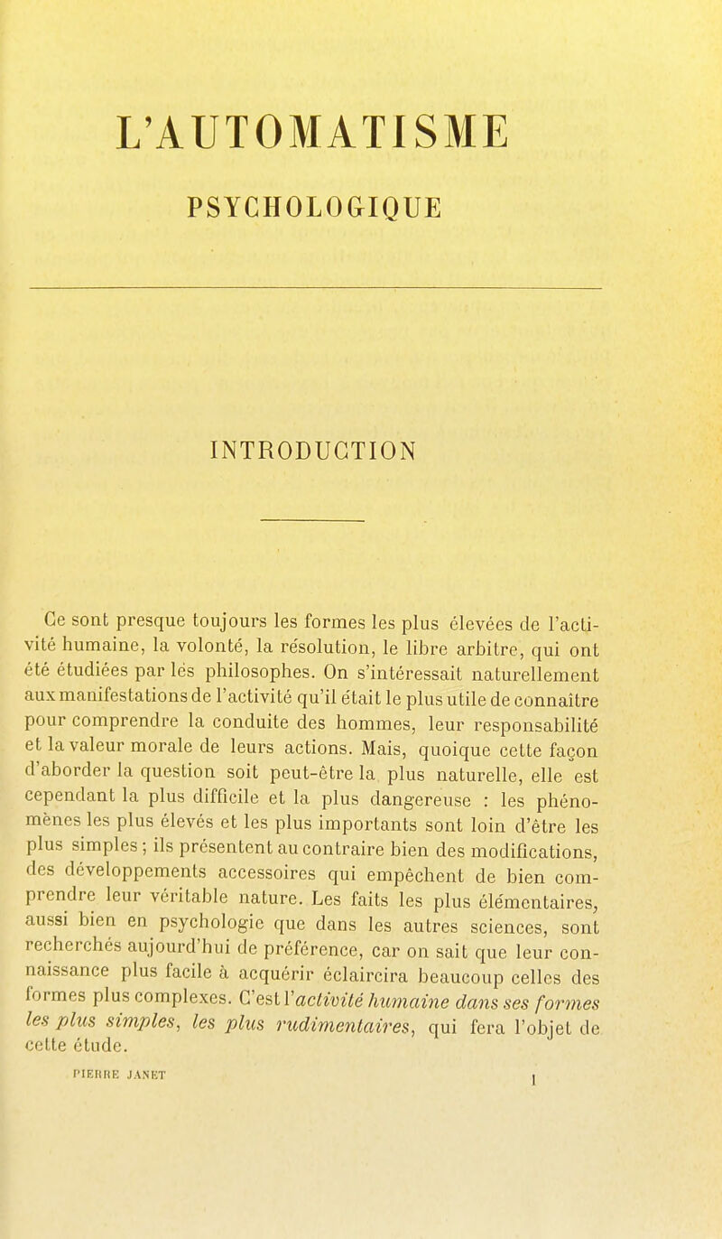 PSYCHOLOGIQUE INTRODUCTION Ce sont presque toujours les formes les plus élevées de l'acti- vité humaine, la volonté, la résolution, le libre arbitre, qui ont été étudiées par lés philosophes. On s'intéressait naturellement aux manifestations de l'activité qu'il était le plus utile de connaître pour comprendre la conduite des hommes, leur responsabilité et la valeur morale de leurs actions. Mais, quoique cette façon d'aborder la question soit peut-être la plus naturelle, elle est cependant la plus difficile et la plus dangereuse : les phéno- mènes les plus élevés et les plus importants sont loin d'être les plus simples ; ils présentent au contraire bien des modifications, des développements accessoires qui empêchent de bien com- prendre leur véritable nature. Les faits les plus élémentaires, aussi bien en psychologie que dans les autres sciences, sont recherchés aujourd'hui de préférence, car on sait que leur con- naissance plus facile à acquérir éclaircira beaucoup celles des formes plus complexes. C'eslVactivUé himiaine dans ses formes les plus simples, les plus nidimenlaires, qui fera l'objet de cette étude. PI EU H K JANET