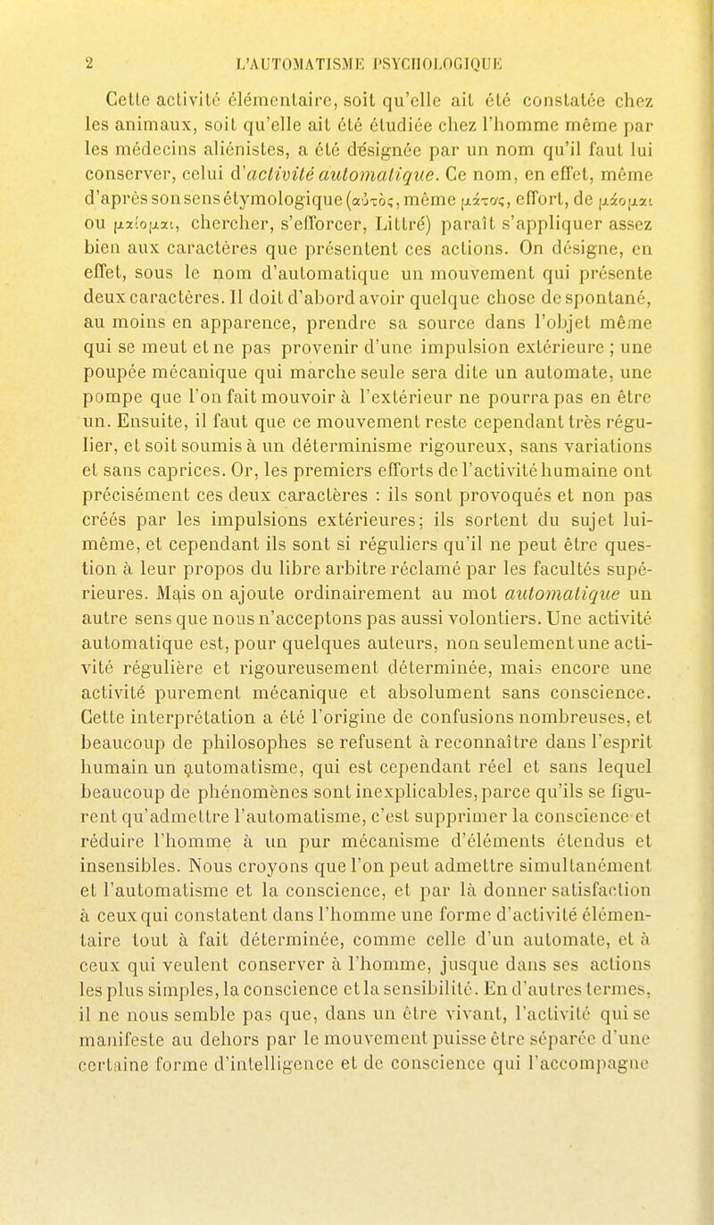 Celle aclivitc élénicnlairc, soil qu'elle ail élé conslalée chez les animaux, soil qu'elle ail clé éludiée chez l'homme même par les médecins aliénisles, a élé designée par un nom qu'il faul lui conserver, celui é-'aclivité automatique. Ce nom, en effet, même d'aprèssonsensétymologique(aÙTà;,même \xix(i<;, effort, de (jidfO|jiai ou fji2to[jiat, chercher, s'efforcer, Lillre') paraît s'appliquer assez bien aux caractères que présentent ces actions. On désigne, en effet, sous le nom d'automatique un mouvement qui présente deux caractères. Il doit d'abord avoir quelque chose de spontané, au moins en apparence, prendre sa source dans l'objet même qui se meut et ne pas provenir d'une impulsion extérieure ; une poupée mécanique qui marche seule sera dite un automate, une pompe que l'on fait mouvoir à l'extérieur ne pourra pas en être un. Ensuite, il faut que ce mouvement reste cependant très régu- lier, et soil soumis à un déterminisme rigoureux, sans variations et sans caprices. Or, les premiers efforts de l'activité humaine ont précisément ces deux caractères : ils sont provoqués et non pas créés par les impulsions extérieures; ils sortent du sujet lui- même, et cependant ils sont si réguliers qu'il ne peut être ques- tion à leur propos du libre arbitre réclamé par les facultés supé- rieures. Mc|,is on ajoute ordinairement au mot automatique un autre sens que nous n'acceptons pas aussi volontiers. Une activité automatique est, pour quelques auteurs, non seulement une acti- vité régulière et rigoureusement détei'minée, mais encore une activité purement mécanique et absolument sans conscience. Cette interprétation a été l'origine de confusions nombreuses, et beaucoup de philosophes se refusent à reconnaître dans l'esprit humain un g.utomatisme, qui est cependant réel et sans lequel beaucoup de phénomènes sont inexplicables, parce qu'ils se figu- rent qu'admettre l'automatisme, c'est supprimer la conscience et réduire l'homme à un pur mécanisme d'éléments étendus et insensibles. Nous croyons que l'on peut admettre simultanément et l'automatisme et la conscience, et par là donner satisfaction à ceux qui constatent dans l'homme une forme d'activité élémen- taire tout à fait déterminée, comme celle d'un automate, et à ceux qui veulent conserver à l'homme, jusque dans ses actions les plus simples, la conscience et la sensibilité. En d'autres termes, il ne nous semble pas que, dans un être vivant, l'activité qui se manifeste au dehors par le mouvement puisse être séparée d'une certaine forme d'intelligence et de conscience qui l'accompagne