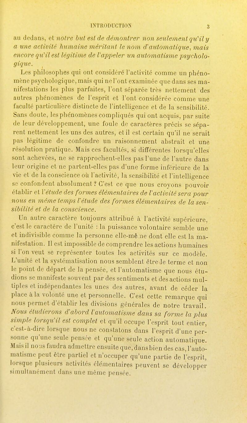 au dedans, et notre but est de démontrer non seulement qu'il y a une activité humaine méritant le nom d'automatique, mais encore qu'il est légitime de l'appeler un automatisme psycholo- gique. ^ Les philosophes qui ont considéré l'activité comme un phéno- mène psychologique, mais qui ne l'ont examinée que dans ses ma- nifestations les plus parfaites, l'ont séparée très nettement des autres phénomènes de l'esprit et l'ont considérée comme une faculté particulière distincte de l'intelligence et de la sensibilité. Sans doute, les phénomènes compliqués qui ont acquis, par suite de leur développement, une foule de caractères précis se sépa- rent nettement les uns des autres, et il est certain qu'il ne serait pas légitime de confondre un raisonnement abstrait et une résolution pratique. Mais ces facultés, si différentes lorsqu'elles sont achevées, ne se rapprochent-elles pas l'une de l'autre dans leur origine et ne partent-elles pas d'une forme inférieure de la vie et de la conscience où l'activité, la sensibilité et l'intelligence se confondent absolument ? C'est ce que nous croyons pouvoir établir et Vétude des formes élémentaires de Vactivité sera pour nous en même temps l'étude des formes élémentaires de la sen- sibilité et de la conscience. Un autre caractère toujours attribué à l'activité supérieure, c'est le caractère de l'unité : la puissance volontaire semble une et indivisible comme la personne elle-mê ne dont elle est la ma- nifestation. Il est impossible de comprendre les actions humaines si l'on veut se représenter toutes les activités sur ce modèle. L'unité et la systématisation nous semblent être le terme et non le point de départ de la pensée, et l'automatisme que nous étu- dions se manifeste souvent par des sentiments et des actions mul- tiples et indépendantes les unes des autres, avant de céder la place à la volonté une et personnelle. C'est ce tte remarque qui nous permet d'établir les divisions générales de notre travail. Nous étudierons d'abord l'automatisme dans sa forme la plus simple lorsqu'il est complet et qu'il occupe l'esprit tout entier, c'est-à-dire lorsque nous ne constatons dans l'esprit d'une per- sonne qu'une seule pensée et qu'une seule action automatique. Mais il nous faudra admettre ensuite que, dansbien des cas, l'auto- matisme peut être partiel et n'occuper qu'une partie de l'esprit, lorsque plusieurs activités élémentaires peuvent se développer simultanément dans une même pensée.