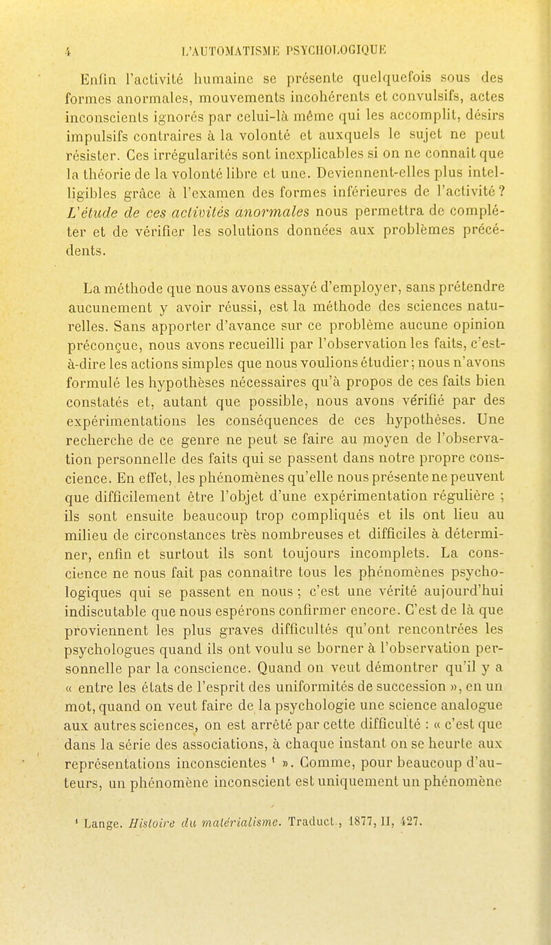 Enfin l'activité humaine se présente quelquefois sous des formes anormales, mouvements incohérents et convulsifs, actes inconscients ignorés par celui-là même qui les accomplit, désirs impulsifs contraires à la volonté et auxquels le sujet ne peut résister. Ces irrégularités sont inexplicables si on ne connaît que la théorie de la volonté libre et une. Deviennent-elles plus intel- ligibles grâce à l'examen des formes inférieures de l'activité ? L'étude de ces aclivités anormales nous permettra de complé- ter et de vérifier les solutions données aux problèmes précé- dents. La méthode que nous avons essayé d'employer, sans prétendre aucunement y avoir l'éussi, est la méthode des sciences natu- relles. Sans apporter d'avance sur ce problème aucune opinion préconçue, nous avons recueilli par l'observation les faits, c'est- à-dire les actions simples que nous voulions étudier ; nous n'avons formulé les hypothèses nécessaires qu'à propos de ces faits bien constatés et, autant que possible, nous avons ve'rifié par des expérimentations les conséquences de ces hypothèses. Une recherche de ce genre ne peut se faire au moyen de l'observa- tion personnelle des faits qui se passent dans notre propre cons- cience. En effet, les phénomènes qu'elle nous présente ne peuvent que difficilement être l'objet d'une expérimentation régulière ; ils sont ensuite beaucoup trop compliqués et ils ont lieu au milieu de circonstances très nombreuses et difficiles à détermi- ner, enfin et surtout ils sont toujours incomplets. La cons- cience ne nous fait pas connaître tous les phénomènes psycho- logiques qui se passent en nous ; c'est une vérité aujourd'hui indiscutable que nous espérons confirmer encore. C'est de là que proviennent les plus graves difficultés qu'ont rencontrées les psychologues quand ils ont voulu se borner à l'observation per- sonnelle par la conscience. Quand on veut démontrer qu'il y a « entre les états de l'esprit des uniformités de succession », en un mot, quand on veut faire de la psychologie une science analogue aux autres sciences, on est arrêté par cette difficulté : « c'est que dans la série des associations, à chaque instant on se heurte aux représentations inconscientes ' ». Gomme, pour beaucoup d'au- teurs, un phénomène inconscient est uniquement un phénomène ' Lange. Hisloire du matérialisme. Traducl., 1877, 11, 427.