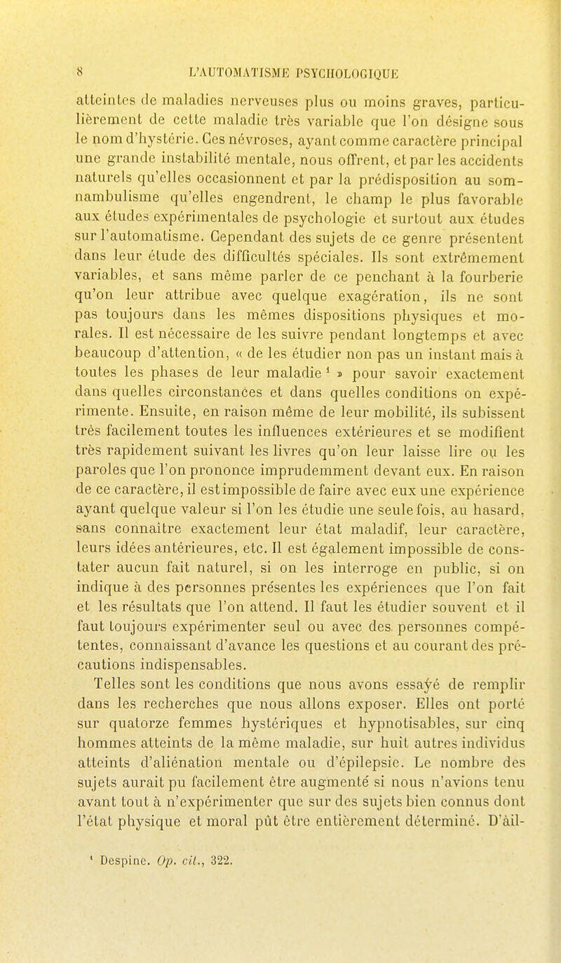 atteintes de maladies nerveuses plus ou moins graves, particu- lièrement de cette maladie très variable que l'on désigne sous le nom d'hystérie. Ces névroses, ayant comme caractère principal une grande instabilité mentale, nous offrent, et par les accidents naturels qu'elles occasionnent et par la prédisposition au som- nambulisme qu'elles engendrent, le champ le plus favorable aux études expérimentales de psychologie et surtout aux études sur l'automatisme. Cependant des sujets de ce genre présentent dans leur étude des difficultés spéciales. Ils sont extrêmement variables, et sans même parler de ce penchant à la fourberie qu'on leur attribue avec quelque exagération, ils ne sont pas toujours dans les mêmes dispositions physiques et mo- rales. Il est nécessaire de les suivre pendant longtemps et avec beaucoup d'attention, « de les étudier non pas un instant mais à toutes les phases de leur maladie * î pour savoir exactement dans quelles circonstances et dans quelles conditions on expé- rimente. Ensuite, en raison même de leur mobilité, ils subissent très facilement toutes les influences extérieures et se modifient très rapidement suivant les livres qu'on leur laisse lire ou les paroles que l'on prononce imprudemment devant eux. En raison de ce caractère, il est impossible de faire avec eux une expérience ayant quelque valeur si l'on les étudie une seule fois, au hasard, sans connaître exactement leur état maladif, leur caractère, leurs idées antérieures, etc. Il est également impossible de cons- tater aucun fait naturel, si on les interroge en public, si on indique à des personnes présentes les expériences que l'on fait et les résultats que l'on attend. Il faut les étudier souvent et il faut toujours expérimenter seul ou avec des. personnes compé- tentes, connaissant d'avance les questions et au courant des pré- cautions indispensables. Telles sont les conditions que nous avons essaj^é de remplir dans les recherches que nous allons exposer. Elles ont porté sur quatorze femmes hystériques et hypnotisables, sur cinq hommes atteints de la même maladie, sur huit autres individus atteints d'aliénation mentale ou d'épilepsie. Le nombre des sujets aurait pu facilement être augmenté si nous n'avions tenu avant tout à n'expérimenter que sur des sujets bien connus dont l'état physique et moral pût être entièrement déterminé. D'àil- ' Despinc. Op. cil., 322.