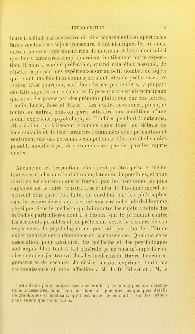 leurs il n'était pas nécessaire de citer séparément les expériences faites sur tous ces sujets : plusieurs, étant identiques les uns aux autres, ne nous apprennent rien de nouveau et leurs noms ainsi que leurs caractères compliqueraient inutilement notre exposi- tion. Il nous a semblé préférable, quand cela était possible, de répéter la plupart des expériences sur un petit nombre de sujets qui, étant une fois bien connus, seraient cités de préférence aux autres. C'est pourquoi, sauf dans des cas particuliers, la plupart des faits signalés ont été décrits d'après quatre sujets principaux que nous désignons par des prénoms plutôt que par des lettres, Léonie, Lucie, Rose et Marie ^ Ces quatre personnes, plus que toutes les autres, nous ont paru satisfaire aux conditions d'une bonne expérience psychologique. Etudiées pendant longtemps, elles étaient parfaitement connues dans tous les détails de leur maladie et de leur caractère; examinées avec précaution et seulement par des personnes compétentes, elles ont été le moins possible modifiées par des exemples ou par des paroles impru- dentes. Aucune de ces précautions n'auraient pu être prise et même toutes ces études auraient été complètement impossibles, si nous n'avions été soutenu dans ce travail par les personnes les plus capables de le faire réussir. Les études de l'homme moral ne peuvent plus guère être faites aujourd'hui par les philosophes sans le secours de ceux qui se sont consacrés à l'étude de l'homme physique. Sans le médecin qui lui montre les sujets atteints des maladies particulières dont il a besoin, qui le prémunit contre les accidents possibles et lui prête sans cesse le secours de son expérience, le psychologue ne pourrait pas aborder l'étude expérimentale des phénomènes de la conscience. Quoique cette association, pour ainsi dire, des médecins et des psychologues soit aujourd'hui tout à fait générale, je ne puis m'empêcher de dire combien j'ai trouvé chez les médecins du Havre d'encoura- gements et de secours. Je désire surtout exprimer toute ma reconnaissance et mon affection à M. le D'' Gibert et à M. le ' \(in de ne point embarrasser nos études psychologiques de descrip- tions accessoires, nous réunirons dans un appendice les quelques détails biographiques et médicaux qu'il est utile de connaître sur les princi- paux sujets que nous citons.