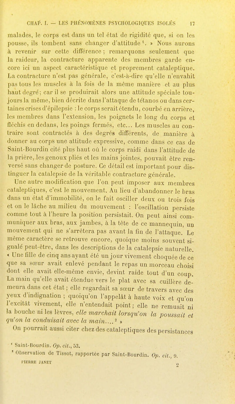 malades, le corps est dans un tel état de rigidité que, si on les pousse, ils tombent sans changer d'attitude*. » Nous aurons à revenir sur cette différence ; remarquons seulement que la raideur, la contracture apparente des membres garde en- core ici un aspect caractéristique et proprement cataleptique. La contracture n'est pas générale, c'est-à-dire qu'elle n'envahit pas tous les muscles à la fois de la même manière et au plus haut degré; car il se produirait alors une attitude spéciale tou- jours la même, bien décrite dans l'attaque de tétanos ou dans cer- taines crises d'épilepsie : le corps serait étendu, courbé en arrière, les membres dans l'extension, les poignets le long du corps et fléchis en dedans, les poings fermés, etc.. Les muscles au con- traire sont contractés à des degrés difl'érents, de manière à donner au corps une attitude expressive, comme dans ce cas de Saint-Bourdin cité plus haut où le corps raidi dans l'attitude de la prière,-les genoux pliés et les mains jointes, pouvait être ren- versé sans changer de posture. Ce détail est important pour dis- tinguer la catalepsie de la véritable contracture générale. Une autre modification que l'on peut imposer aux membres cataleptiques, c'est le mouvement. Au lieu d'abandonner le bras dans un état d'immobilité, on le fait osciller deux ou trois fois et on le lâche au milieu du mouvement : l'oscillation persiste comme tout à l'heure la position persistait. On peut ainsi com- muniquer aux bras, aux jambes, à la tête de ce mannequin, un mouvement qui ne s'arrêtera pas avant la fin de l'attaque. Le même caractère se retrouve encore, quoique moins souvent si- gnalé peut-être, dans les descriptions de la catalepsie naturelle. « Une fille de cinq ans ayant été un jour vivement choquée de ce que sa sœur avait enlevé pendant le repas un morceau choisi dont elle avait elle-même envie, devint raide tout d'un coup. La main qu'elle avait étendue vers le plat avec sa cuillère de- meura dans cet état ; elle regardait sa sœur de travers avec des yeux d'indignation ; quoiqu'on l'appelât à haute voix et qu'on l'excitât vivement, elle n'entendait point; elle ne remuait ni la bouche ni les lèvres, elle marchait lorsqu'on la poussait et qu'on la conduisait avec la main....^ « On pourrait aussi citer chez des cataleptiques des persistances ' Saint-Bourclin. Op. cit., 53. ' Observation de Tissot, rapportée par Saint-Bourdin. Op. cit., 9. l'IERRE JANET g