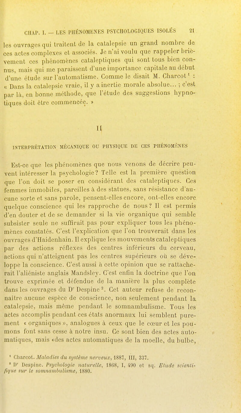 les ouvrages qui traitent de la catalepsie un grand nombre de ces actes complexes et associés. Je n'ai voulu que rappeler briè- vement ces phénomènes cataleptiques qui sont tous bien con- nus, mais qui me paraissent d'une importance capitale au début d'une étude sur l'automatisme. Comme le disait M. Charcot* : « Dans la catalepsie vraie, il y a inertie morale absolue... ; c'est par là, en bonne méthode, que l'étude des suggestions hypno- tiques doit être commencée. » II INTERPRÉTATION MÉCANIQUE OU PHYSIQUE DE CES PHÉNOMÈNES Est-ce que les phénomènes que nous venons de décrire peu- vent intéresser la psychologie ? Telle est la première question que l'on doit se poser en considérant des cataleptiques. Ces femmes immobiles, pareilles à des statues, sans résistance d'au- cune sorte et sans parole, pensent-elles encore, ont-elles encore quelque conscience qui les rapproche de nous ? Il est permis d'en douter et de se demander si la vie organique qui semble subsister seule ne suffirait pas pour expliquer tous les phéno- mènes constatés. C'est l'explication que Ton trouverait dans les ouvrages d'Haidenhain. Il exphque les mouvements cataleptiques par des actions réflexes des centres inférieurs du cerveau, actions qui n'atteignent pas les centres supérieurs où se déve- loppe la conscience. C'est aussi à cette opinion que se rattache- rait l'aliéniste anglais Mandsley. C'est enfin la doctrine que l'on trouve exprimée et défendue de la manière la plus complète dans les ouvrages du D''Despine ^. Cet auteur refuse de recon- naître aucune espèce de conscience, non seulement pendant la catalepsie, mais même pendant le somnambulisme. Tous les actes accomplis pendant ces états anormaux lui semblent pure- ment « organiques », analogues à ceux que le cœur et les pou- mons font sans cesse à notre insu. Ce sont bien des actes auto- matiques, mais «des actes automatiques de la moelle, du bulbe, ' Charcot. Maladies du système nerveux, 1887, III, 337. ' D' Despine. Psychologie naturelle, 18G8, I, 490 et sq. Elude scienli- fique sur le somnambulisme, 1880.