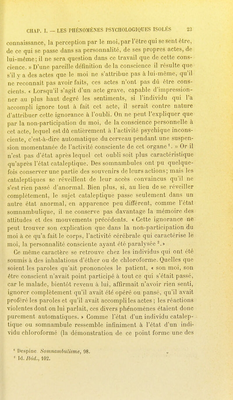 connaissance, la perception par le moi, par l'être qui se sent être, de ce qui se passe dans sa personnalité, de ses propres actes, de lui-même; il ne sera question dans ce travail que de cette cons- cience. » D'une pareille définition de la conscience il résulte que s'il y a des actes que le moi ne s'attribue pas à lui-môme, qu'il ne reconnaît pas avoir faits, ces actes n'ont pas dû être cons- cients, t Lorsqu'il s'agit d'un acte grave, capable d'impression- ner au plus haut degré les sentiments, si l'individu qui l'a accompli ignore tout à fait cet acte, il serait contre nature d'attribuer cette ignorance à l'oubli. On ne peut l'expliquer que par la non-participation du moi, de la conscience personnelle à cet acte, lequel est dû entièrement à l'activité psychique incons- ciente, c'est-à-dire automatique du cerveau pendant une suspen- sion momentanée de l'activité consciente de cet organe *. » Or il n'est pas d'état après lequel cet oubli soit plus caractéristique qu'après l'état cataleptique. Des somnambules ont pu quelque- fois conserver une partie des souvenirs de leurs actions; mais les cataleptiques se réveillent de leur accès convaincus qu'il ne s'est rien passé d'anormal. Bien plus, si, au lieu de se réveiller complètement, le sujet cataleptique passe seulement dans un autre état anormal, en apparence peu différent, comme l'état somnambulique, il ne conserve pas davantage la mémoire des attitudes et des mouvements précédents, «t Cette ignorance ne peut trouver son explication que dans la non-participation du moi à ce qu'a fait le corps, l'activité cérébrale qui caractérise le moi, la personnalité consciente ayant été paralysée Ce même caractère se retrouve chez les individus qui ont été soumis à des inhalations d'éther ou de chloroforme. Quelles que soient les paroles qu'ait prononcées le patient, « son moi, son être conscient n'avait point participé à tout ce qui s'était passé, car le malade, bientôt revenu à lui, affirmait n'avoir rien senti, ignorer complètement qu'il avait été' opéré ou pansé, qu'il avait proféré les paroles et qu'il avait accompli les actes ; les réactions violentes dont on lui parlait, ces divers phénomènes étaient donc purement automatiques. » Comme l'état d'un individu catalep- tique ou somnambule ressemble infiniment à l'état d'un indi- vidu chloroformé (la démonstration de ce point forme une des ' Despine Somnambulisme, 98. v