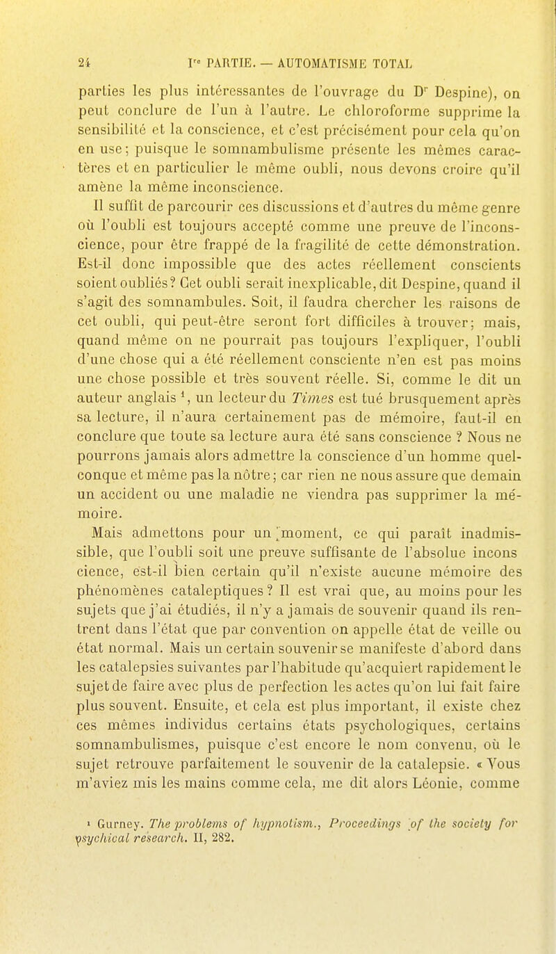 parties les plus intéressantes de l'ouvrage du D'' Despine), on peut conclure de l'un à l'autre. Le chloroforme supprime la sensibilité et la conscience, et c'est précisément pour cela qu'on en use ; puisque le somnambulisme présente les mêmes carac- tères et en particulier le même oubli, nous devons croire qu'il amène la même inconscience. Il suffit de parcourir ces discussions et d'autres du même genre où l'oubli est toujours accepté comme une preuve de l'incons- cience, pour être frappé de la fragilité de cette démonstration. Est-il donc impossible que des actes réellement conscients soient oubliés? Cet oubli serait inexplicable, dit Despine, quand il s'agit des somnambules. Soit, il faudra chercher les raisons de cet oubli, qui peut-être seront fort difficiles à trouver; mais, quand même on ne pourrait pas toujours l'expliquer, l'oubli d'une chose qui a été réellement consciente n'en est pas moins une chose possible et très souvent réelle. Si, comme le dit un auteur anglais un lecteur du Times est tué brusquement après sa lecture, il n'aura certainement pas de mémoire, faut-il en conclure que toute sa lecture aura été sans conscience ? Nous ne pourrons jamais alors admettre la conscience d'un homme quel- conque et même pas la nôtre; car rien ne nous assure que demain un accident ou une maladie ne viendra pas supprimer la mé- moire. Mais admettons pour un [moment, ce qui paraît inadmis- sible, que l'oubli soit une preuve suffisante de l'absolue incons cience, est-il bien certain qu'il n'existe aucune mémoire des phénomènes cataleptiques ? Il est vrai que, au moins pour les sujets que j'ai étudiés, il n'y a jamais de souvenir quand ils ren- trent dans l'état que par convention on appelle état de veille ou état normal. Mais un certain souvenir se manifeste d'abord dans les catalepsies suivantes par l'habitude qu'acquiert rapidement le sujet de faire avec plus de perfection les actes qu'on lui fait faire plus souvent. Ensuite, et cela est plus important, il existe chez ces mêmes individus certains états psychologiques, certains somnambulismes, puisque c'est encore le nom convenu, où le sujet retrouve parfaitement le souvenir de la catalepsie. « Yous m'aviez mis les mains comme cela, me dit alors Léonie, comme » Gurney. The problems of hypnolism., Proceedings of Ihc sociely for ^sychical research. II, 282.