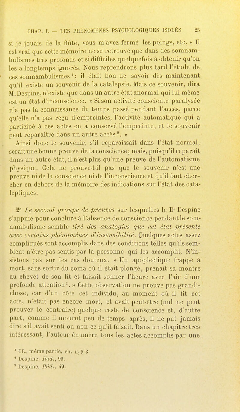 si je jouais de la flûte, vous m'avez fermé les poings, etc. » Il est vrai que celte mémoire ne se retrouve que dans des somnam- bulismes très profonds et si difficiles quelquefois à obtenir qu'on les a longtemps ignorés. Nous reprendrons plus tard l'étude de ' ces somnambulismes ' ; il était bon de savoir dès maintenant qu'il existe un souvenir de la catalepsie. Mais ce souvenir, dira M.Despine, n'existe que dans un autre état anormal qui lui-même est un état d'inconscience. « Si son activité consciente paralysée n'a pas la connaissance du temps passé pendant l'accès, parce qu'elle n'a pas reçu d'empreintes, l'activité automatique qui a participé à ces actes en a conservé l'empreinte, et le souvenir peut reparaître dans un autre accès ^. » Ainsi donc le souvenir, s'il i^eparaissait dans l'état normal, serait une bonne preuve de la conscience; mais, puisqu'il reparaît dans un autre état, il n'est plus qu'une preuve de l'automatisme physique. Cela ne prouve-t-il pas que le souvenir n'est une preuve ni de la conscience ni de l'inconscience et qu'il faut cher- cher en dehors de la mémoire des indications sur l'état des cata- leptiques. 2» Le second groupe de preimes sur lesquelles le D'' Despine s'appuie pour conclure à l'absence de conscience pendant le som- nambulisme semble tiré des analogies que cet état présente avec certains phénomènes d'insensibilité. Quelques actes assez compliqués sont accomplis dans des conditions telles qu'ils sem- blent n'être pas sentis par la personne qui les accomplit. N'in- sistons pas sur les cas douteux. « Un apoplectique frappé à mort, sans sortir du coma où il était plongé, prenait sa montre au chevet de son lit et faisait sonner l'heure avec l'air d'une profonde attention^. » Cette observation ne prouve pas grand'- chose, car d'un côté cet individu, au moment où il fit cet acte, n'était pas encore mort, et avait peut-être (nul ne peut prouver le contraire) quelque reste de conscience et, d'autre part, comme il mourut peu de temps après, il ne put jamais dire s'il avait senti ou non ce qu'il faisait. Dans un chapitre très intéressant, l'auteur énumère tous les actes accomplis par une * Cf., même partie, ch. ii, § 3. ' Despine. Ibid., 99. ' Despine. Ibid., 49.