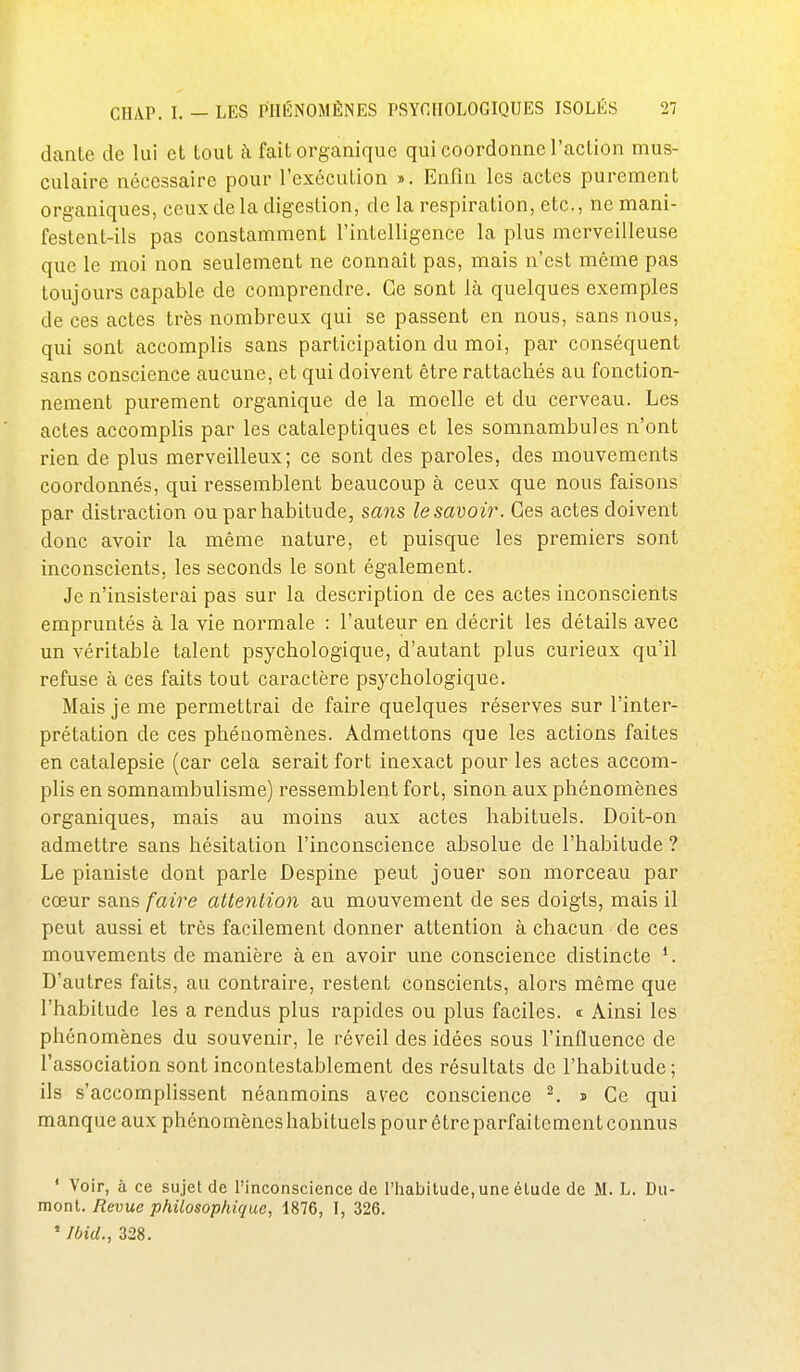 dante de lui et tout k fait organique qui coordonne l'action mus- culaire nécessaire pour l'exécution ». Enfin les actes purement organiques, ceux de la digestion, de la respiration, etc., ne mani- festent-ils pas constamment l'intelligence la plus merveilleuse que le moi non seulement ne connaît pas, mais n'est même pas toujours capable de comprendre. Ce sont là quelques exemples de ces actes très nombreux qui se passent en nous, sans nous, qui sont accomplis sans participation du moi, par conséquent sans conscience aucune, et qui doivent être rattachés au fonction- nement purement organique de la moelle et du cerveau. Les actes accomplis par les cataleptiques et les somnambules n'ont rien de plus merveilleux; ce sont des paroles, des mouvements coordonnés, qui ressemblent beaucoup à ceux que nous faisons par distraction ou par habitude, sans le savoir. Ces actes doivent donc avoir la même nature, et puisque les premiers sont inconscients, les seconds le sont également. Je n'insisterai pas sur la description de ces actes inconscients empruntés à la vie normale : l'auteur en décrit les détails avec un véritable talent psychologique, d'autant plus curieux qu'il refuse à ces faits tout caractère psychologique. Mais je me permettrai de faire quelques réserves sur l'inter- prétation de ces phénomènes. Admettons que les actions faites en catalepsie (car cela serait fort inexact pour les actes accom- plis en somnambulisme) ressemblent fort, sinon aux phénomènes organiques, mais au moins aux actes habituels. Doit-on admettre sans hésitation l'inconscience absolue de l'habitude ? Le pianiste dont parle Despine peut jouer son morceau par cœur sans faire attention au mouvement de ses doigts, mais il peut aussi et très facilement donner attention à chacun de ces mouvements de manière à en avoir une conscience distincte *. D'autres faits, au contraire, restent conscients, alors même que l'habitude les a rendus plus rapides ou plus faciles, i Ainsi les phénomènes du souvenir, le réveil des idées sous l'influence de l'association sont incontestablement des résultats de l'habitude; ils s'accomplissent néanmoins avec conscience ^. s Ce qui manque aux phénomènes habituels pourêtreparfaitementconnus ' Voir, à ce sujet de l'inconscience de l'habitude, une étude de M. L. Du- mont. Revue philosophique, 1876, I, 326. ' mu., 328.