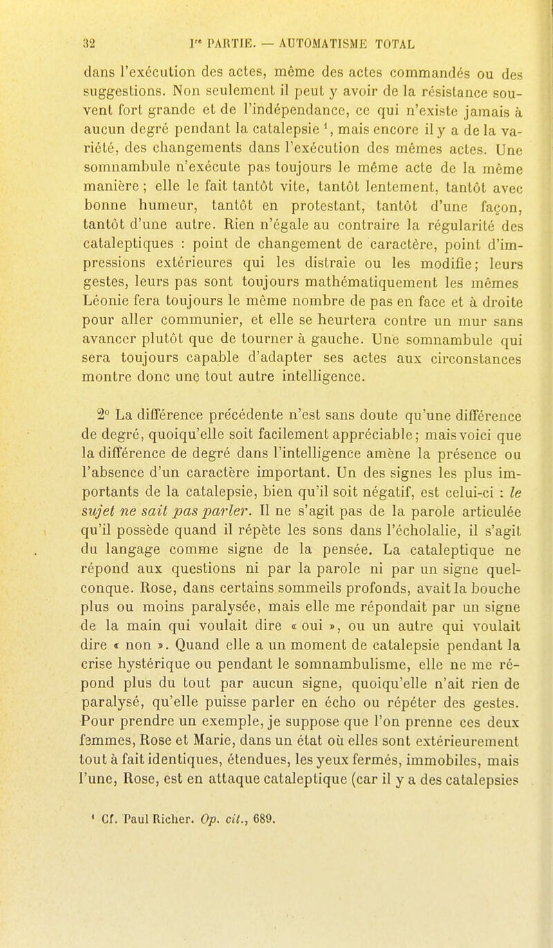 dans l'exécution des actes, même des actes commandés ou des suggestions. Non seulement il peut y avoir de la résistance sou- vent fort grande et de l'indépendance, ce qui n'existe jamais à aucun degré pendant la catalepsie *, mais encore il y a de la va- riété, des changements dans l'exécution des mêmes actes. Une somnambule n'exécute pas toujours le même acte de la même manière ; elle le fait tantôt vite, tantôt lentement, tantôt avec bonne humeur, tantôt en protestant, tantôt d'une façon, tantôt d'une autre. Rien n'égale au contraire la régularité des cataleptiques : point de changement de caractère, point d'im- pressions extéi'ieures qui les distraie ou les modifie; leurs gestes, leurs pas sont toujours mathématiquement les mêmes Léonie fera toujours le même nombre de pas en face et à droite pour aller communier, et elle se heurtera contre un mur sans avancer plutôt que de tourner à gauche. Une somnambule qui sera toujours capable d'adapter ses actes aux circonstances montre donc une tout autre intelligence. 2° La différence pre'cédente n'est sans doute qu'une différence de degré, quoiqu'elle soit facilement appréciable; mais voici que la différence de degré dans l'intelligence amène la présence ou l'absence d'un caractère important. Un des signes les plus im- portants de la catalepsie, bien qu'il soit négatif, est celui-ci : le sujet ne sait pas parler. Il ne s'agit pas de la parole articulée qu'il possède quand il répète les sons dans l'écholalie, il s'agit du langage comme signe de la pensée. La cataleptique ne répond aux questions ni par la parole ni par un signe quel- conque. Rose, dans certains sommeils profonds, avait la bouche plus ou moins paralysée, mais elle me répondait par un signe de la main qui voulait dire « oui », ou un autre qui voulait dire « non ». Quand elle a un moment de catalepsie pendant la crise hystérique ou pendant le somnambulisme, elle ne me ré- pond plus du tout par aucun signe, quoiqu'elle n'ait rien de paralysé, qu'elle puisse parler en écho ou répéter des gestes. Pour prendre un exemple, je suppose que l'on prenne ces deux femmes. Rose et Marie, dans un état où elles sont extérieurement tout à fait identiques, étendues, les yeux fermés, immobiles, mais l'une. Rose, est en attaque cataleptique (car il y a des catalepsies