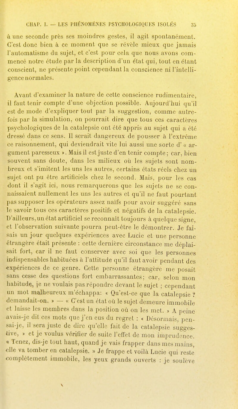 à une seconde près ses moindres gestes, il agit spontanément. C'est donc bien à ce moment que se révèle mieux que jamais l'automatisme du sujet, et c'est pour cela que nous avons com- mencé notre étude par la description d'un état qui, tout en étant conscient, ne présente point cependant la conscience ni l'intelli- gence normales. Avant d'examiner la nature de cette conscience rudimentaire, il faut tenir compte d'une objection possible. Aujourd'hui qu'il est de mode d'expliquer tout par la suggestion, comme autre- fois par la simulation, on pourrait dire que tous ces caractères psychologiques de la catalepsie ont été appris au sujet qui a été dressé dans ce sens. Il serait dangereux de pousser à l'extrême ce raisonnement, qui deviendrait vite lui aussi une sorte d'« ar- gument paresseux ». Mais il est juste d'en tenir compte; car, bien souvent sans doute, dans les milieux où les sujets sont nom- breux et s'imitent les uns les autres, certains états réels chez un sujet ont pu être artificiels chez le second. Mais, pour les cas dont il s'agit ici, nous remarquerons que les sujets ne se con- naissaient nullement les uns les autres et qu'il ne faut pourtant pas supposer les opérateurs assez naïfs pour avoir suggéré sans le savoir tous ces caractères positifs et négatifs de la catalepsie. D'ailleurs, un état artificiel se reconnaît toujours à quelque signe, et l'observation suivante pourra peut-être le démontrer. Je fai- sais un jour quelques expériences avec Lucie et une personne étrangère était présente : cette dernière circonstance me déplai- sait fort, car il ne faut conserver avec soi que les personnes indispensables habituées à l'attitude qu'il faut avoir pendant des expériences de ce genre. Cette personne étrangère me posait sans cesse des questions fort embarrassantes; car, selon mon habitude, ie ne voulais pas répondre devant le sujet ; cependant un mot malheureux m'échappa: « Qu'est-ce que la catalepsie ? demandait-on. » — « C'est un état où le sujet demeure immobile et laisse les membres dans la position où on les met. » A peine avais-je dit ces mots que j'en eus du regret : t Désormais, pen- sai-je, il sera juste de dire qu'elle fait de la catalepsie sugges- tive, » et je voulus vérifier de suite l'efi'et de mon imprudence. « Tenez, dis-je tout haut, quand je vais frapper dans mes mains, elle va tomber en catalepsie. » Je frappe et voilà Lucie qui reste complètement immobile, les yeux grands ouverts : je soulève V