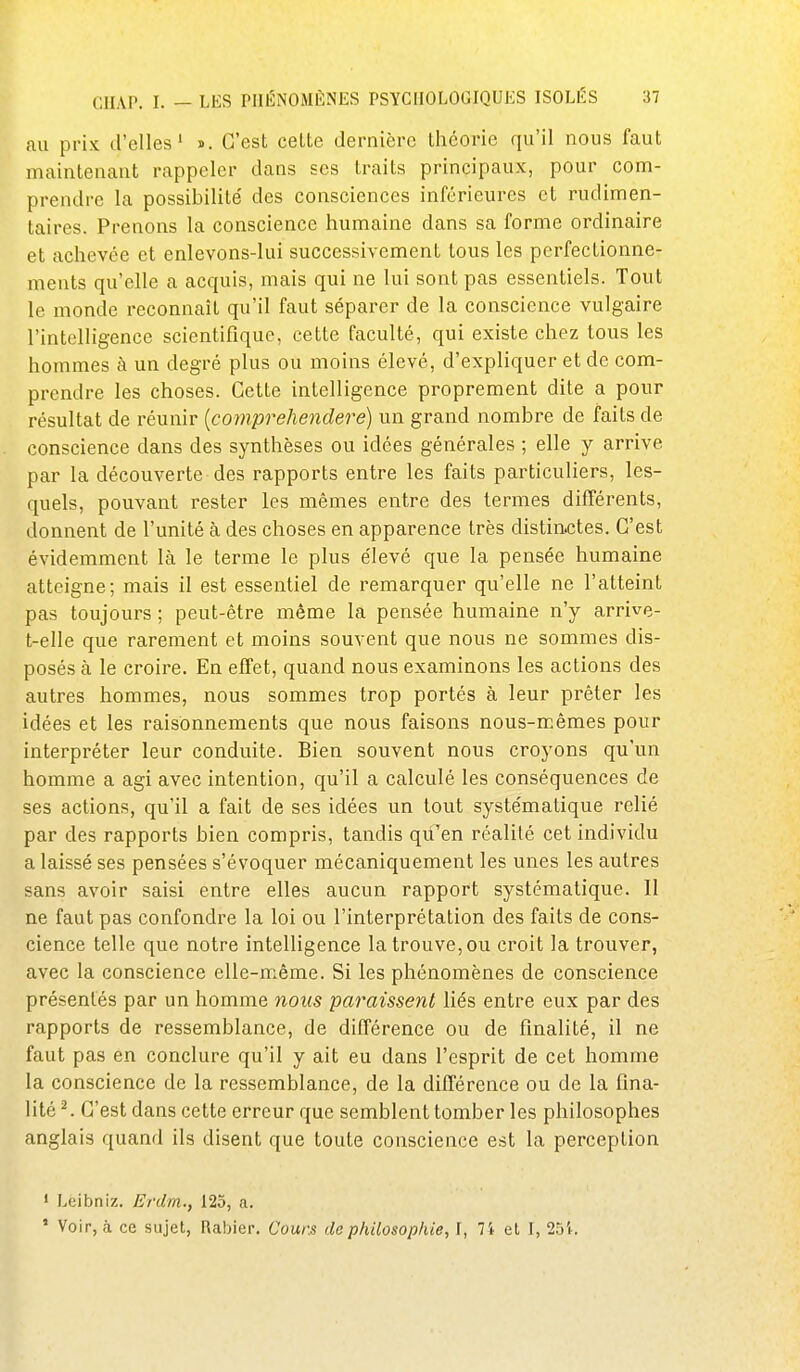 au prix d'elles' i. C'est celte dernière théorie qu'il nous faut maintenant rappeler dans ses traits principaux, pour com- prendre la possibilité' des consciences inférieures et rudimen- taires. Prenons la conscience humaine dans sa forme ordinaire et achevée et enlevons-lui successivement tous les perfectionne- ments qu'elle a acquis, mais qui ne lui sont pas essentiels. Tout le monde reconnaît qu'il faut séparer de la conscience vulgaire l'intelligence scientifique, cette faculté, qui existe chez tous les hommes à un degré plus ou moins élevé, d'expliquer et de com- prendre les choses. Cette intelligence proprement dite a pour résultat de réunir {comprehendere) un grand nombre de faits de conscience dans des synthèses ou idées générales ; elle y arrive par la découverte des rapports entre les faits particuliers, les- quels, pouvant rester les mêmes entre des termes différents, donnent de l'unité à des choses en apparence très distinctes. C'est évidemment là le terme le plus élevé que la pensée humaine atteigne; mais il est essentiel de remarquer qu'elle ne l'atteint pas toujours ; peut-être même la pensée humaine n'y arrive- t-elle que rarement et moins souvent que nous ne sommes dis- posés à le croire. En effet, quand nous examinons les actions des autres hommes, nous sommes trop portés à leur prêter les idées et les raisonnements que nous faisons nous-mêmes pour interpréter leur conduite. Bien souvent nous croyons qu'un homme a agi avec intention, qu'il a calculé les conséquences de ses actions, qu'il a fait de ses idées un tout systématique relié par des rapports bien compris, tandis qu'en réalité cet individu a laissé ses pensées s'évoquer mécaniquement les unes les autres sans avoir saisi entre elles aucun rapport systématique. II ne faut pas confondre la loi ou l'interprétation des faits de cons- cience telle que notre intelligence la trouve, ou croit la trouver, avec la conscience elle-même. Si les phénomènes de conscience présentés par un homme nous paraissent liés entre eux par des rapports de ressemblance, de différence ou de finalité, il ne faut pas en conclure qu'il y ait eu dans l'esprit de cet homme la conscience de la ressemblance, de la différence ou de la fina- lité ^ C'est dans cette erreur que semblent tomber les philosophes anglais quand ils disent que toute conscience est la perception • Leibniz. Erdm., 125, a. ' Voir, à ce sujet, Rabier. Cours de philosophie, I, 71 et I, 251.