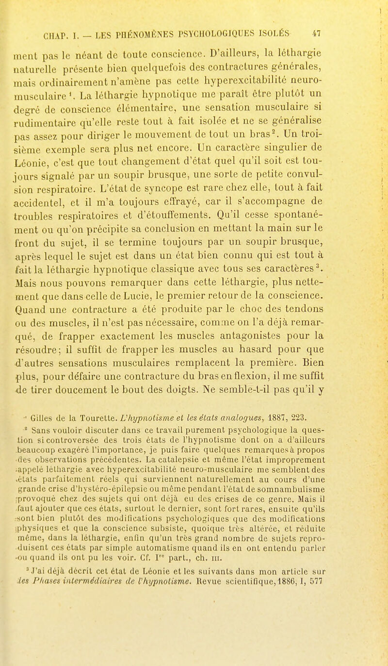 ment pas le néant de toute conscience. D'ailleurs, la léthargie naturelle présente bien quelquefois des contractures générales, mais ordinairement n'amène pas cette hyperexcitabilité neuro- musculaire'. La léthargie hypnotique me paraît être plutôt un degré de conscience élémentaire, une sensation musculaire si rudinientaire qu'elle reste tout à fait isolée et ne se généralise pas assez pour diriger le mouvement de tout un bras^ Un troi- sième exemple sera plus net encore. Un caractère singulier de Léonie, c'est que tout changement d'état quel qu'il soit est tou- jours signalé par un soupir brusque, une sorte de petite convul- sion respiratoire. L'état de syncope est rare chez elle, tout à fait accidentel, et il m'a toujours effrayé, car il s'accompagne de troubles respiratoires et d'étouffements. Qu'il cesse spontané- ment ou qu'on précipite sa conclusion en mettant la main sur le front du sujet, il se termine toujours par un soupir brusque, après lequel le sujet est dans un état bien connu qui est tout à fait la léthargie hypnotique classique avec tous ses caractères ^ Mais nous pouvons remarquer dans cette léthargie, plus nette- ment que dans celle de Lucie, le premier retour de la conscience. Quand une contracture a été produite par le choc des tendons ou des muscles, il n'est pas nécessaire, comme on l'a déjà remar- qué, de frapper exactement les muscles antagonistes pour la résoudre ; il suffit de frapper les muscles au hasard pour que d'autres sensations musculaires remplacent la première. Bien plus, pour défaire une contracture du bras en flexion, il me suffît de tirer doucement le bout des doigts. Ne semble-l-il pas qu'il y ' Gilles de la Tourelle. L'hypnotisme et les étals analogues, 1887, 223. * Sans vouloir discuter dans ce Iravail puremenl psychologique la ques- lion si controversée des trois états de l'iiypnotisme dont on a d'ailleurs beaucoup exagéré l'imporlance, je puis faire quelques remarques à propos (les observations précédentes. La catalepsie et même l'état improprement .appelé léthargie avec hyperexcitabilité neuro-musculaire me semblent des .états parfaitement réels qui surviennent naturellement au cours d'une grande crise d'iiystéro-épilepsie ou même pendant l'état de somnambulisme provoqué chez des sujets qui ont déjà eu des crises de ce genre. Mais il faut ajouter que ces états, surtout le dernier, sont fort rares, ensuite qu'ils sont bien plutôt des modifications psychologiques que des modifications physiques et que la conscience subsiste, quoique très altérée, et réduite même, dans la léthargie, enfin qu'un très grand nombre de sujets repro- duisent ces états par simple automatisme quand ils en ont entendu parler ■ou quand ils ont pu les voir. Cf. F part., ch. m. ^J'ai déjà décrit cet état de Léonie elles suivants dans mon article sur les Phases intermédiaires de Vhypnotisme, llevue scientifique, 1886,1, 577