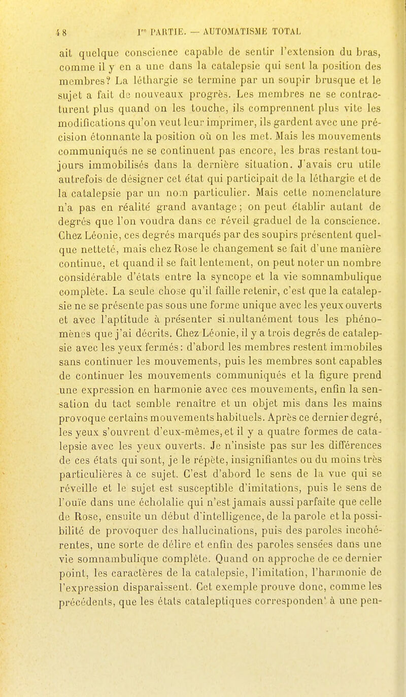 ail quelque conscience capable de sentir l'extension du bras, comme il y en a une dans la catalepsie qui sent la position des membres? La léthargie se termine par un soupir brusque et le sujet a fait du nouveaux progrès. Les membres ne se contrac- lurent plus quand on les louche, ils comprennent plus vite les modifications qu'on veut leur imprimer, ils gardent avec une pré- cision étonnante la position où on les met. Mais les mouvements communiqués ne se continuent pas encore, les bras restant tou- jours immobilisés dans la dernière situation. J'avais cru utile autrefois de désigner cet état qui participait de la léthargie et de la catalepsie par un no.n particulier. Mais cette nomenclature n'a pas en réalité grand avantage ; on peut établir autant de degrés que l'on voudra dans ce réveil graduel de la conscience. Chez Léonie, ces degrés marqués par des soupirs présentent quel- que netteté, mais chez Rose le changement se fait d'une manière continue, et quand il se fait lentement, on peut noter un nombre considérable d'états entre la syncope et la vie somnambulique complète. La seule chose qu'il faille retenir, c'est que la catalep- sie ne se présente pas sous une forme unique avec les yeux ouverts et avec l'aptitude à présenter si.nultanément tous les phéno- mènes que j'ai décrits. Chez Léonie, il y a trois degrés de catalep- sie avec les yeux fermés : d'abord les membres restent immobiles sans continuer les mouvements, puis les membres sont capables de continuer les mouvements communiqués et la figure prend une expression en harmonie avec ces mouvements, enfin la sen- sation du tact semble renaître et un objet mis dans les mains provoque certains mouvements habituels. Après ce dernier degré, les yeux s'ouvrent d'eux-mêmes, et il y a quatre formes de cata- lepsie avec les yeux ouverts. Je n'insiste pas sur les différences de ces états qui sont, je le répète, insignifiantes ou du moins très particulières à ce sujet. C'est d'abord le sens de la vue qui se réveille et le sujet est susceptible d'imitations, puis le sens de l'ouïe dans une écholalie qui n'est jamais aussi parfaite que celle de Rose, ensuite un début d'intelligence, de la parole et la possi- bilité de provoquer des hallucinations, puis des paroles incohé- rentes, une sorte de délire et enfin des paroles sensées dans une vie somnambulique complète. Quand on approche de ce dernier point, les caractères de la catalepsie, l'imitation, l'harmonie de l'expression disparaissent. Cet exemple prouve donc, comme les précédents, que les étals cataleptiques corresponden' à une peu-