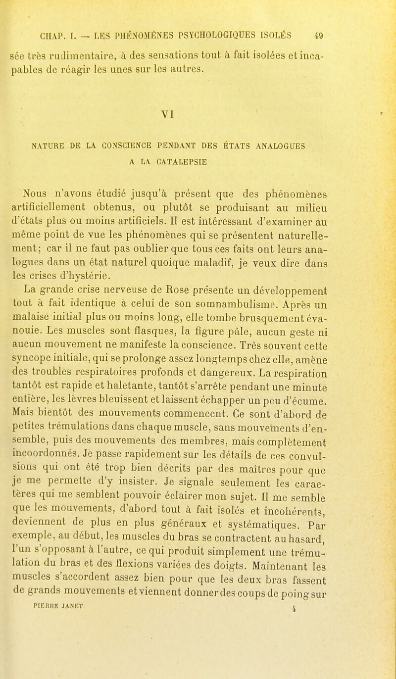 sce très rudiineataire, à des sensations tout à fait isolées et inca- pables de réagir les unes sur les autres. VI NATURE DE LA CONSCIENCE PENDANT DES ÉTATS ANALOGUES A LA CATALEPSIE Nous n'avons étudié jusqu'à présent que des phénomènes artificiellement obtenus, ou plutôt se produisant au milieu d'états plus ou moins artificiels. Il est intéressant d'examiner au même point de vue les phénomènes qui se présentent naturelle- ment; car il ne faut pas oublier que tous ces faits ont leurs ana- logues dans un état naturel quoique maladif, je veux dire dans les crises d'hystérie. La grande crise nerveuse de Rose présente un développement tout à fait identique à celui de son somnambulisme. Après un malaise initial plus ou moins long, elle tombe brusquement éva- nouie. Les muscles sont flasques, la figure pâle, aucun geste ni aucun mouvement ne manifeste la conscience. Très souvent cette syncope initiale, qui se prolonge assez longtemps chez elle, amène des troubles respiratoires profonds et dangereux. La respiration tantôt est rapide et haletante, tantôt s'arrête pendant une minute entière, les lèvres bleuissent et laissent échapper un peu d'écume. Mais bientôt des mouvements commencent. Ce sont d'abord de petites trémulations dans chaque muscle, sans mouvements d'en- semble, puis des mouvements des membres, mais complètement incoordonnés. Je passe rapidement sur les détails de ces convul- sions qui ont été trop bien décrits par des maîtres pour que je me permette d'y insister. Je signale seulement les carac- tères qui me semblent pouvoir éclairer mon sujet. Il me semble que les mouvements, d'abord tout à fait isolés et incohérents, deviennent de plus en plus généraux et systématiques. Par exemple, au début, les muscles du bras se contractent au hasard, l'un s'opposant à l'autre, ce qui produit simplement une trému- lation du bras et des flexions variées des doigts. Maintenant les muscles s'accordent assez bien pour que les deux bras fassent de grands mouvements etviennent donnerdes coups de poingsur PIERRE JANET /.