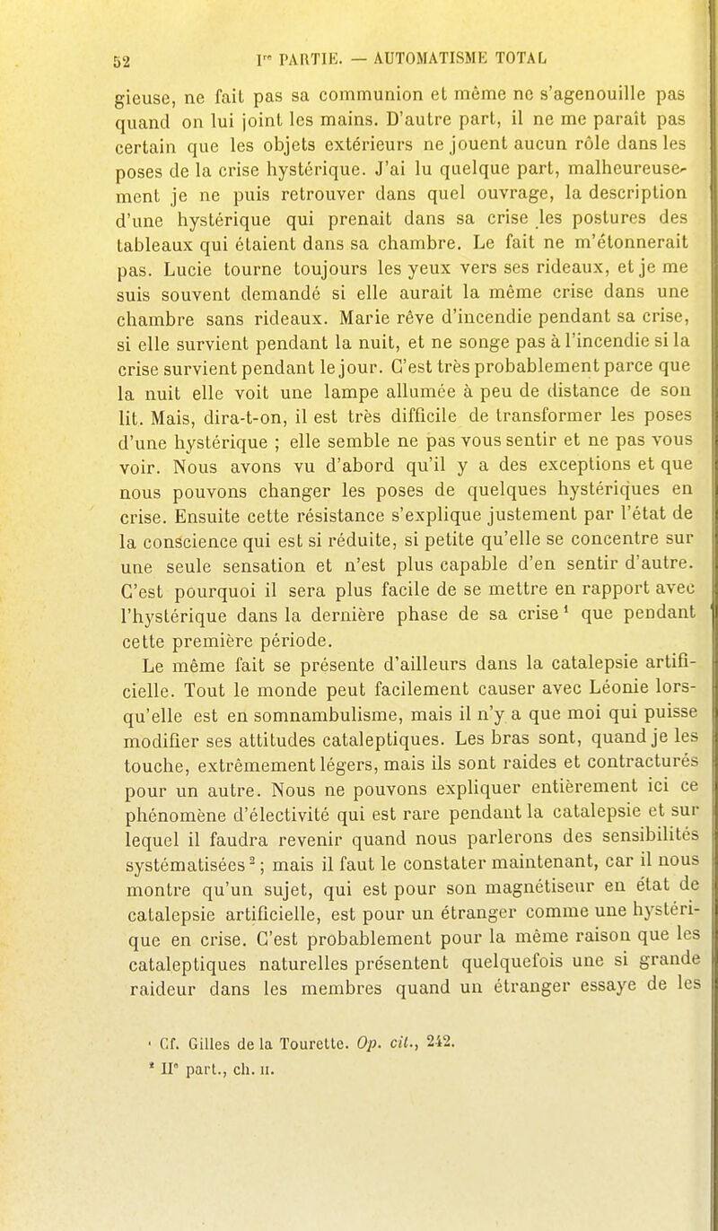 gieuse, ne fait pas sa communion et même ne s'agenouille pas quand on lui joint les mains. D'autre part, il ne me parait pas certain que les objets extérieurs ne jouent aucun rôle dans les poses de la crise hystérique. J'ai lu quelque part, malheureuse- ment je ne puis retrouver dans quel ouvrage, la description d'une hystérique qui prenait dans sa crise les postures des tableaux qui étaient dans sa chambre. Le fait ne m'élonnerait pas. Lucie tourne toujours les yeux vers ses rideaux, et je me suis souvent demandé si elle aurait la même crise dans une chambre sans rideaux. Marie rêve d'incendie pendant sa crise, si elle survient pendant la nuit, et ne songe pas à l'incendie si la crise survient pendant le jour. C'est très probablement parce que la nuit elle voit une lampe allumée à peu de distance de son lit. Mais, dira-t-on, il est très difficile de transformer les poses d'une hystérique ; elle semble ne pas vous sentir et ne pas vous voir. Nous avons vu d'abord qu'il y a des exceptions et que nous pouvons changer les poses de quelques hystériques en crise. Ensuite cette résistance s'expUque justement par l'état de la conscience qui est si réduite, si petite qu'elle se concentre sur une seule sensation et n'est plus capable d'en sentir d'autre. C'est pourquoi il sera plus facile de se mettre en rapport avec l'hystérique dans la dernière phase de sa crise * que pendant cette première période. Le même fait se présente d'ailleurs dans la catalepsie artifi- cielle. Tout le monde peut facilement causer avec Léonie lors- qu'elle est en somnambulisme, mais il n'y a que moi qui puisse modifier ses attitudes cataleptiques. Les bras sont, quand je les touche, extrêmement légers, mais ils sont raides et contracturés pour un autre. Nous ne pouvons expUquer entièrement ici ce phénomène d'électivité qui est rare pendant la catalepsie et sur lequel il faudra revenir quand nous parlerons des sensibilités systématisées^ ; mais il faut le constater maintenant, car il nous montre qu'un sujet, qui est pour son magnétiseur en état de catalepsie artificielle, est pour un étranger comme une hystéri- que en crise. C'est probablement pour la même raison que les cataleptiques naturelles présentent quelquefois une si grande raideur dans les membres quand un étranger essaye de les ' Cf. Gilles de la Tourette. Op. cil., 242. * U part., ch. ii.