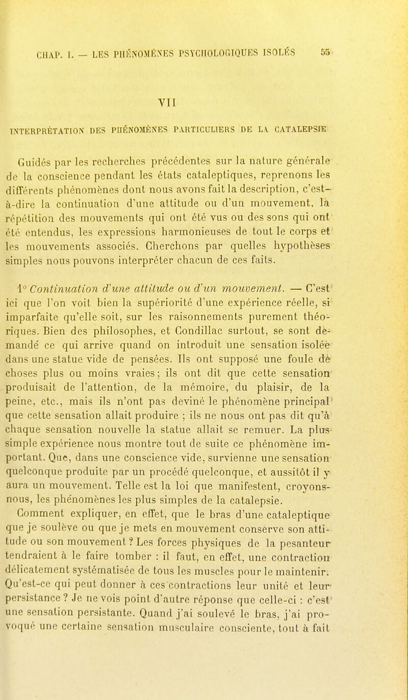 VII INTERPRÉTATION DES PHÉNOMÈNES PARTICULIERS DE LA CATALEPSrE Guidés par les recherches précédentes sur la nature générale de la conscience pendant les états cataleptiques, reprenons les différents phénomènes dont nous avons fait la description, c'est- à-dire la continuation d'une attitude ou d'un mouvement, la répétition des mouvements qui ont été vus ou des sons qui ont' été entendus, les expressions harmonieuses de tout le corps et' les mouvements associés. Cherchons par quelles hypothèses simples nous pouvons interpréter chacun de ces faits. 1° Continuation d'une attitude ou d'un mouvement. — C'est' ici que l'on voit bien la supériorité d'une expérience réelle, si imparfaite qu'elle soit, sur les raisonnements purement théo- riques. Bien des philosophes, et Gondillac surtout, se sont dë- mandé ce qui arrive quand on introduit une sensation isoléè dans une statue vide de pensées. Ils ont supposé une foule dè' choses plus ou moins vraies ; ils ont dit que cette sensation' produisait de l'attention, de la mémoire, du plaisir, de la peine, etc., mais ils n'ont pas deviné le phénomène principal' que cette sensation allait produire ; ils ne nous ont pas dit qu'à chaque sensation nouvelle la statue allait se remuer. La plus- simple expérience nous montre tout de suite ce phénomène im- portant. Que, dans une conscience vide, survienne une sensation quelconque produite par un procédé quelconque, et aussitôt il y aura un mouvement. Telle est la loi que manifestent, croyons- nous, les phe'nomènes les plus simples de la catalepsie. Gomment expliquer, en effet, que le bras d'une cataleptique que je soulève ou que je mets en mouvement conserve son atti- tude ou son mouvement ? Les forces physiques de la pesanteur tendraient à le faire tomber : il faut, en effet, une contraction délicatement systématisée de tous les muscles pour le maintenir. Qu'est-ce qui peut donner à ces contractions leur unité et leur- persistance? Je ne vois point d'autre réponse que celle-ci : c'est' une sensation persistante. Quand j'ai soulevé le bras, j'ai pro- voqué une certaine sensation musculaire consciente, tout à fait