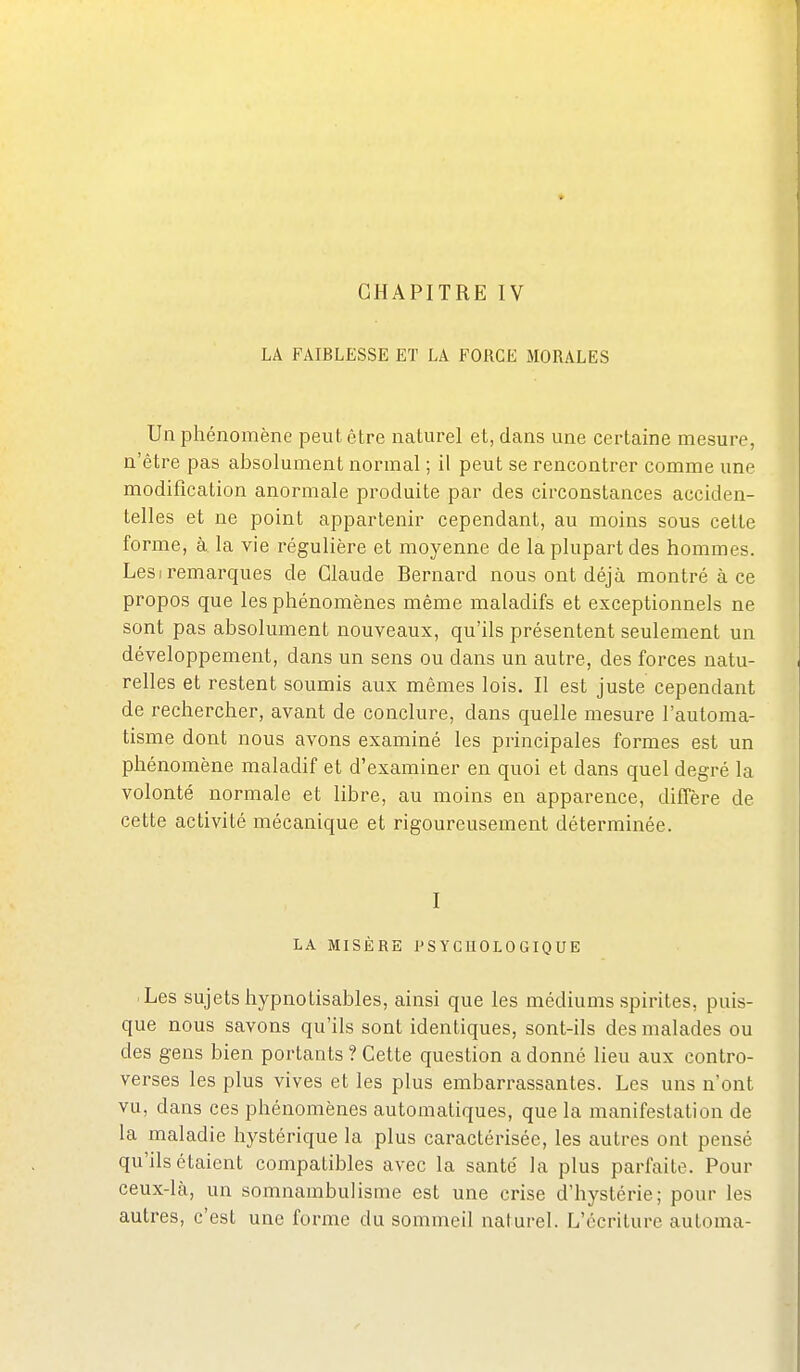 LA FAIBLESSE ET LA FORCE MORALES Un phénomène peut être naturel et, dans une certaine mesure, n'être pas absolument normal ; il peut se rencontrer comme une modification anormale produite par des circonstances acciden- telles et ne point appartenir cependant, au moins sous celle forme, à la vie régulière et moyenne de la plupart des hommes. LesI remarques de Claude Bernard nous ont déjà montré à ce propos que les phénomènes même maladifs et exceptionnels ne sont pas absolument nouveaux, qu'ils présentent seulement un développement, dans un sens ou dans un autre, des forces natu- relles et restent soumis aux mêmes lois. Il est juste cependant de rechercher, avant de conclure, dans quelle mesure l'automa- tisme dont nous avons examiné les principales formes est un phénomène maladif et d'examiner en quoi et dans quel degré la volonté normale et libre, au moins en apparence, diffère de cette activité mécanique et rigoureusement déterminée. I LA MISÈRE PSYCHOLOGIQUE ■ Les sujets hypnotisables, ainsi que les médiums spirites, puis- que nous savons qu'ils sont identiques, sont-ils des malades ou des gens bien portants ? Cette question a donné lieu aux contro- verses les plus vives et les plus embarrassantes. Les uns n'ont vu, dans ces phénomènes automatiques, que la manifestation de la maladie hystérique la plus caractérisée, les autres ont pensé qu'ils étaient compatibles avec la santé' la plus parfaite. Pour ceux-lcà, un somnambulisme est une crise d'hystérie; pour les autres, c'est une forme du sommeil naturel. L'écriture automa-