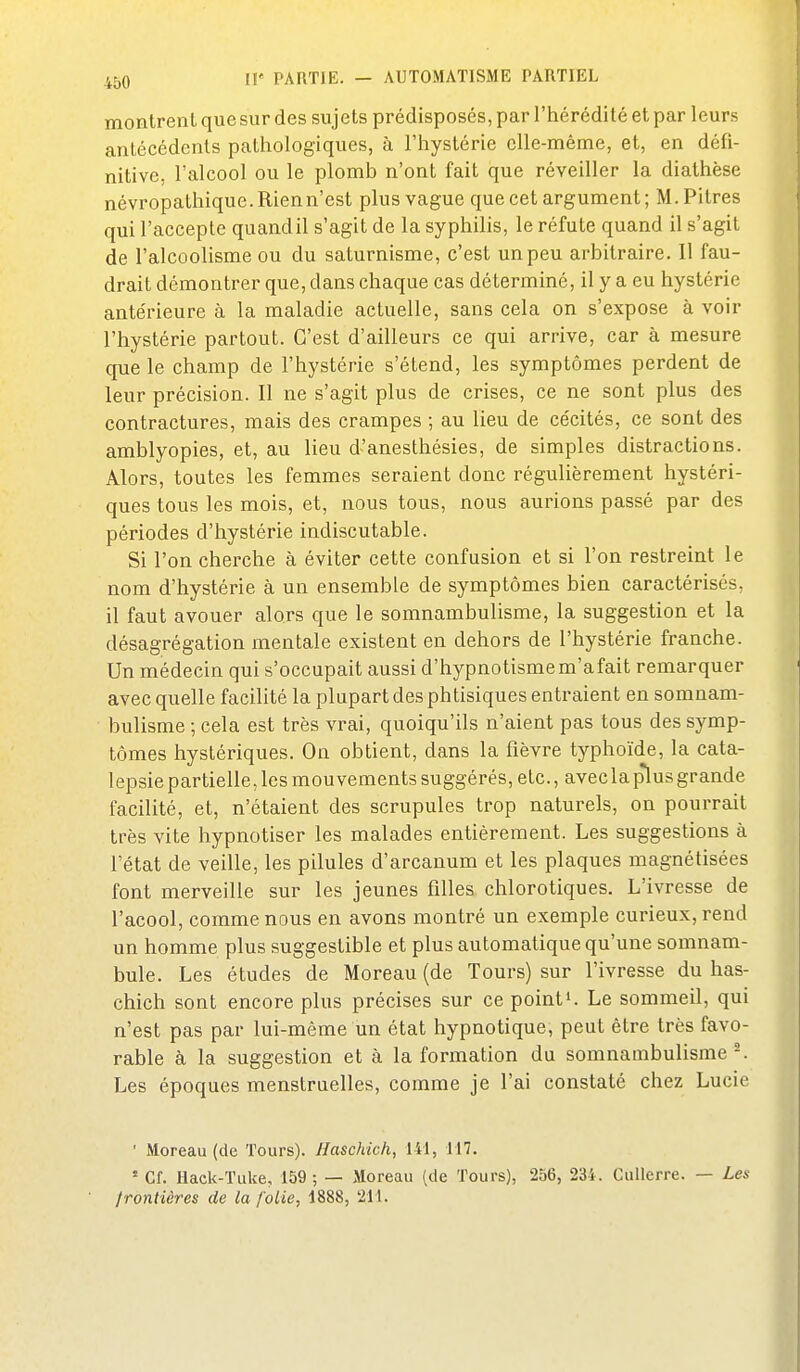 montrent que sur des sujets prédisposés, par l'hérédité et par leurs antécédents pathologiques, à l'hystérie elle-même, et, en défi- nitive, l'alcool ou le plomb n'ont fait que réveiller la diathèse névropathique. Rien n'est plus vague que cet argument; M. Pitres qui l'accepte quandil s'agit de la syphilis, le réfute quand il s'agit de l'alcoolisme ou du saturnisme, c'est un peu arbitraire. Il fau- drait démontrer que, dans chaque cas déterminé, il y a eu hystérie antérieure à la maladie actuelle, sans cela on s'expose à voir l'hystérie partout. C'est d'ailleurs ce qui arrive, car à mesure que le champ de l'hystérie s'étend, les symptômes perdent de leur précision. Il ne s'agit plus de crises, ce ne sont plus des contractures, mais des crampes ; au lieu de cécités, ce sont des amblyopies, et, au lieu d'anesthésies, de simples distractions. Alors, toutes les femmes seraient donc régulièrement hystéri- ques tous les mois, et, nous tous, nous aurions passé par des périodes d'hystérie indiscutable. Si l'on cherche à éviter cette confusion et si l'on restreint le nom d'hystérie à un ensemble de symptômes bien caractérisés, il faut avouer alors que le somnambulisme, la suggestion et la désagrégation mentale existent en dehors de l'hystérie franche. Un médecin qui s'occupait aussi d'hypnotismem'afait remarquer avec quelle facilité la plupart des phtisiques entraient en somnam- bulisme ; cela est très vrai, quoiqu'ils n'aient pas tous des symp- tômes hystériques. On obtient, dans la fièvre typhoïde, la cata- lepsie partielle, les mouvements suggérés, etc., avec la plius grande facilité, et, n'étaient des scrupules trop naturels, on pourrait très vite hypnotiser les malades entièrement. Les suggestions à l'état de veille, les pilules d'arcanum et les plaques magnétisées font merveille sur les jeunes filles chlorotiques. L'ivresse de l'acool, comme nous en avons montré un exemple curieux, rend un homme plus suggestible et plus automatique qu'une somnam- bule. Les études de Moreau (de Tours) sur l'ivresse du has- chich sont encore plus précises sur ce points Le sommeil, qui n'est pas par lui-même un état hypnotique, peut être très favo- rable à la suggestion et à la formation du somnambulisme-. Les époques menstruelles, comme je l'ai constaté chez Lucie ■ Moreau (de Tours). Haschich, 141, 117. ' Cf. Hack-Tuke, 159 ; — Moreau (de Tours), 256, 234. Cullerre. — Les /rontières de la folie, 1888, 211.