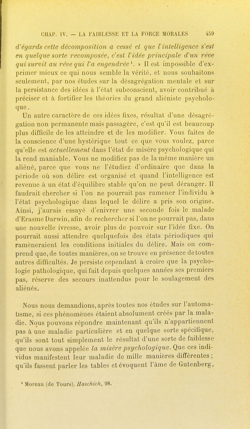 d'égards cette décomposition a cessé et que Vintelligence s'est en quelque sorte recomposée, c'est l'idée principale d'un rêve quisumil au rêve qui l'a engendrée K » Il est impossible d'ex- primer mieux ce qui nous semble la vérité, et nous souhaitons seulement, par nos études sur la désagrégation mentale et sur la persistance des idées à l'état subconscient, avoir contribué à préciser et à fortifier les théories du grand aliéniste psycholo- que . Un autre caractère de ces idées fixes, résultat d'une désagré- gation non permanente mais passagère, c'est qu'il est beaucoup plus difficile de les atteindre et de les modifier. Vous faites de la conscience d'une hystérique tout ce que vous voulez, parce qu'elle est actuellement dans l'état de misère psychologique qui la rend maniable. Vous ne modifiez pas de la même manière un aliéné, parce que vous ne l'étudiez d'ordinaire que dans la période où son délire est organisé et quand l'intelligence est revenue à un état d'équilibre stable qu'on ne peut déranger. Il faudrait chercher si l'on ne pourrait pas ramener l'individu à l'état psychologique dans lequel le délire a pris son origine. Ainsi, j'aurais essayé d'enivrer une seconde fois le malade d'Erasme Darwin, afin de rechercher si Tonne pourrait pas, dans une nouvelle ivresse, avoir plus de pouvoir sur l'idée fixe. On pourrait aussi attendre quelquefois des états périodiques qui ramèneraient les conditions initiales du délire. Mais on com- prend que, de toutes manières, on se trouve en présence de toutes autres difficultés. Je persiste cependant à croire que la psycho- logie pathologique, qui fait depuis quelques années ses premiers pas, réserve des secours inattendus pour le soulagement des aliénés. Nous nous demandions, après toutes nos études sur l'automa- tisme, si ces phénomènes étaient absolument créés par la mala- die. Nous pouvons répondre maintenant qu'ils n'appartiennent pas à une maladie particulière et en quelque sorte spécifique, qu'ils sont tout simplement le résultat d'une sorte de faiblesse que nous avons appelée la misère psychologique. Que ces indi- vidus manifestent leur maladie de mille manières différentes ; qu'ils fassent parler les tables et évoquent l'âme de Gutenberg,