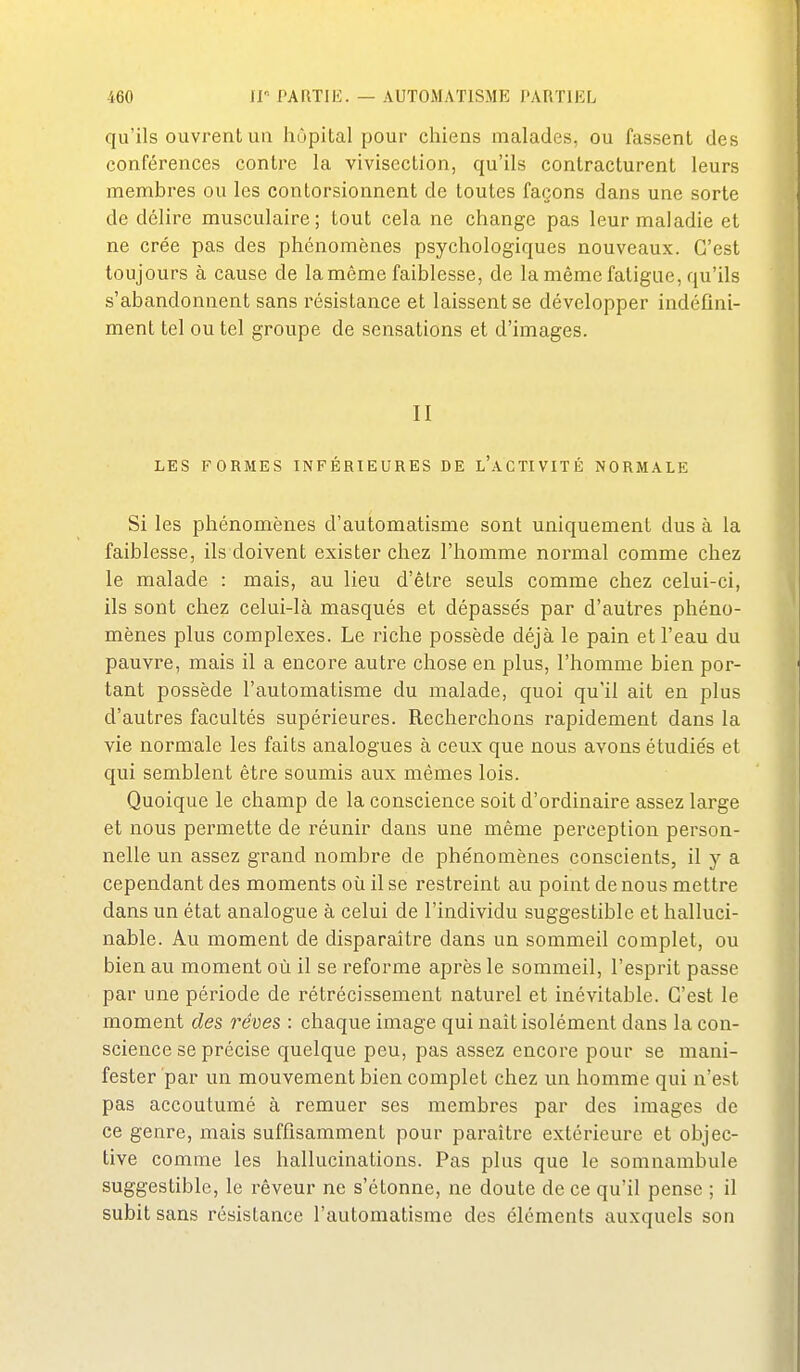 qu'ils ouvrent ua hôpital pour chiens malades, ou fassent des conférences contre la vivisection, qu'ils contracturent leurs membres ou les contorsionnent de toutes façons dans une sorte de délire musculaire; tout cela ne change pas leur maladie et ne crée pas des phénomènes psychologiques nouveaux. C'est toujours à cause de la même faiblesse, de la même fatigue, qu'ils s'abandonnent sans résistance et laissent se développer indéfini- ment tel ou tel groupe de sensations et d'images. II LES FORMES INFÉRIEURES DE l'aCTIVITÉ NORMALE Si les phénomènes d'automatisme sont uniquement dus à la faiblesse, ils doivent exister chez l'homme noi^mal comme chez le malade : mais, au lieu d'être seuls comme chez celui-ci, ils sont chez celui-là masqués et dépassés par d'autres phéno- mènes plus complexes. Le riche possède déjà le pain et l'eau du pauvre, mais il a encore autre chose en plus, l'homme bien por- tant possède l'automatisme du malade, quoi qu'il ait en plus d'autres facultés supérieures. Recherchons rapidement dans la vie normale les faits analogues à ceux que nous avons étudie's et qui semblent être soumis aux mêmes lois. Quoique le champ de la conscience soit d'ordinaire assez large et nous permette de réunir dans une même perception person- nelle un assez grand nombre de phénomènes conscients, il y a cependant des moments où il se restreint au point de nous mettre dans un état analogue à celui de l'individu suggestible et halluci- nable. Au moment de disparaître dans un sommeil complet, ou bien au moment où il se reforme après le sommeil, l'esprit passe par une période de rétrécissement naturel et inévitable. C'est le moment des rêves : chaque image qui nait isolément dans la con- science se précise quelque peu, pas assez encore pour se mani- fester par un mouvement bien complet chez un homme qui n'est pas accoutumé à remuer ses membres par des images de ce genre, mais suffisamment pour paraître extérieure et objec- tive comme les hallucinations. Pas plus que le somnambule suggestible, le rêveur ne s'étonne, ne doute de ce qu'il pense ; il subit sans résistance l'automatisme des éléments auxquels son