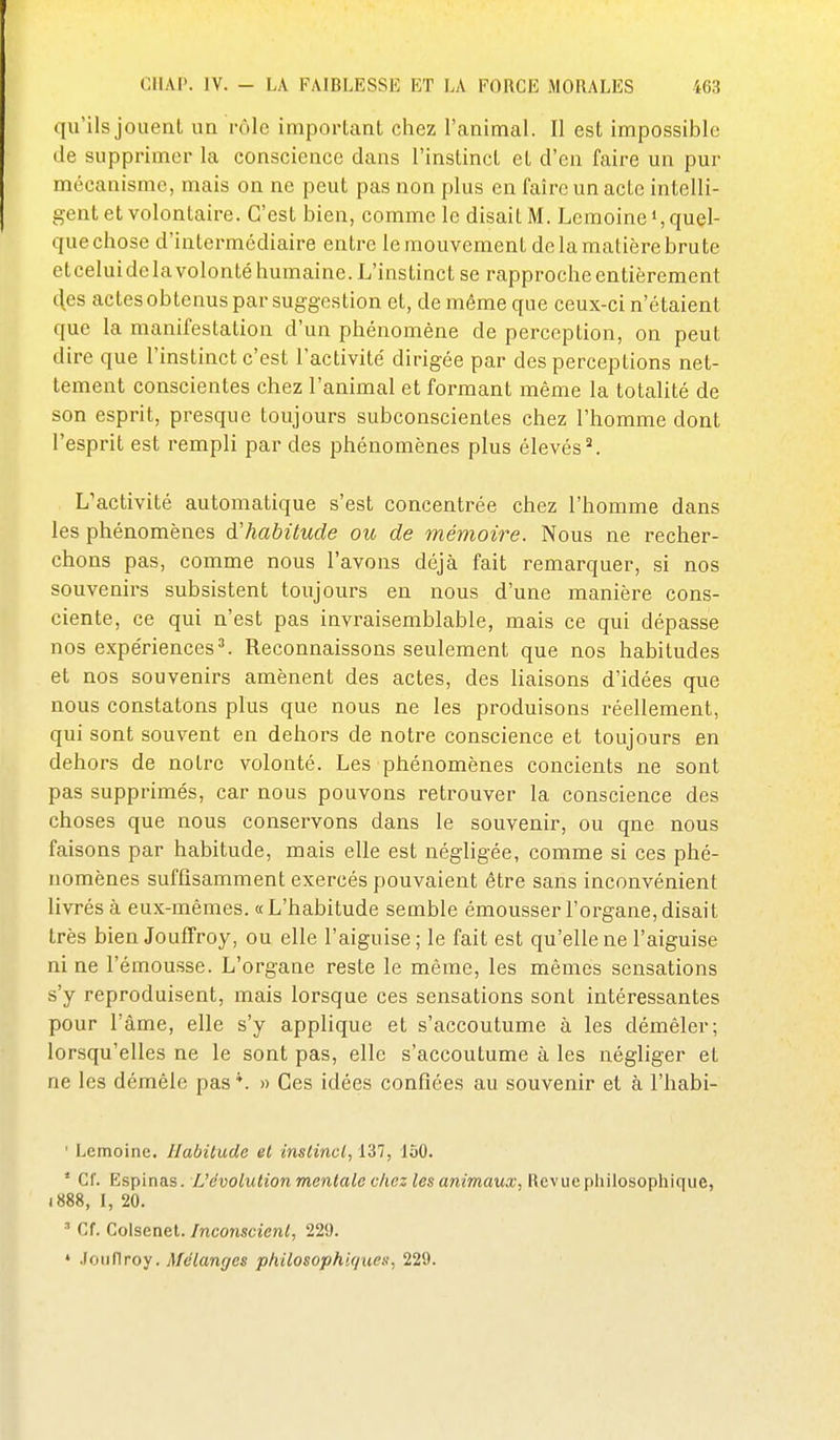 qu'ils jouent un rôle important chez l'animal. Il est impossible de supprimer la conscience dans l'instinct et d'en faire un pur mécanisme, mais on ne peut pas non plus en faire un acte intelli- gent et volontaire. C'est bien, comme le disait M. Lemoine», quel- que chose d'intermédiaire entre le mouvement de la matière brute etceluidelavolontéhumaine. L'instinct se rapproche entièrement 4es actes obtenus par suggestion et, de même que ceux-ci n'étaient que la manifestation d'un phénomène de perception, on peut dire que l'instinct c'est l'activité dirigée par des perceptions net- tement conscientes chez l'animal et formant même la totalité de son esprit, presque toujours subconscientes chez l'homme dont l'esprit est rempli par des phénomènes plus élevés ^ L'activité automatique s'est concentrée chez l'homme dans les phénomènes d'habitude oic de mémoire. Nous ne recher- chons pas, comme nous l'avons déjà fait remarquer, si nos souvenirs subsistent toujours en nous d'une manière cons- ciente, ce qui n'est pas invraisemblable, mais ce qui dépasse nos expériences^ Reconnaissons seulement que nos habitudes et nos souvenirs amènent des actes, des liaisons d'idées que nous constatons plus que nous ne les produisons réellement, qui sont souvent en dehors de notre conscience et toujours en dehors de notre volonté. Les phénomènes concients ne sont pas supprimés, car nous pouvons retrouver la conscience des choses que nous conservons dans le souvenir, ou que nous faisons par habitude, mais elle est négligée, comme si ces phé- nomènes suffisamment exercés pouvaient être sans inconvénient livrés à eux-mêmes. «L'habitude semble émousser l'organe,disait très bien Jouflfroy, ou elle l'aiguise; le fait est qu'elle ne l'aiguise ni ne l'émousse. L'organe reste le même, les mêmes sensations s'y reproduisent, mais lorsque ces sensations sont intéressantes pour l'âme, elle s'y applique et s'accoutume à les démêler; lorsqu'elles ne le sont pas, elle s'accoutume à les négliger et ne les démêle pas *. » Ces idées confiées au souvenir et à l'habi- ' Lemoine. Habitude et instinct, 137, 150. * Cf. Espinas. L'évolution mentale chez les animaux, Revue philosophique, i888, I, 20. ' Cf. Colsenet. Inconscient, 229. • .Fouflroy. Mélanges philosophiques, 229.