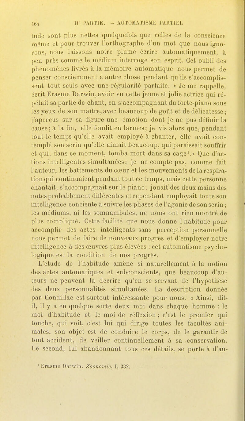 Liide sont plus nettes quelquefois que celles de la conscience même et pour trouver l'orlhographc d'un mot que nous igno- rons, nous laissons notre plume écrire automatiquement, à peu près comme le médium interroge son esprit. Cet oubli des phénomènes livrés à la mémoire automatique nous permet de penser consciemment à autre chose pendant qu'ils s'accomplis- sent tout seuls avec une régularité parfaite. « Je me rappelle, écrit Erasme Darwin, avoir vu cette jeune et jolie actrice qui ré- pétait sa partie de chant, en s'accompagnant du forte-piano sous les yeux de son maître, avec beaucoup de goût et de délicatesse ; j'aperçus sur sa figure une émotion dont je ne pus définir la cause; à la fin, elle fondit en larmes; je vis alors que, pendant tout le temps qu'elle avait employé à chanter, elle avait con- templé son serin qu'elle aimait beaucoup, qui paraissait souffrir et qui, dans ce moment, tomba mort dans sa cage^> Que d'ac- tions intelligentes simultanées; je ne compte pas, comme fait l'auteur, les battements du cœur et les mouvements de la respira- tion qui continuaient pendant tout ce temps, mais cette personne chantait, s'accompagnait sur le piano; jouait'des deux mains des notes probablement différentes et cependant employait toute son intelligence conciente à suivre les phases de l'agonie de son serin ; les médiums, ni les somnambules, ne nous ont rien montré de plus compliqué. Cette facilité que nous donne l'habitude pour accomplir des actes intelligents sans perception personnelle nous permet de faire de nouveaux progrès et d'employer notre intelligence à des œuvres plus élevées : cet automatisme psycho- logique est la condition de nos progrès. L'étude de l'habitude amène si naturellement à la notion des actes automatiques et subconscients, que beaucoup d'au- teurs ne peuvent la décrire qu'en se servant de l'hypothèse des deux personnalités simultanées. La description donnée par Condillac est surtout intéressante pour nous. « Ainsi, dit- il, il y a en quelque sorte deux moi dans chaque homme : le moi d'habitude et le moi de réflexion ; c'est le premier qui touche, qui voit, c'est lui qui dirige toutes les facultés ani- males, son objet est de conduire le corps, de le garantir de tout accident, de veiller continuellement à sa conservation. Le second, lui abandonnant tous ces détails, se porte à d'au- ' Erasme Darwin. Zoonomie, I, 332.