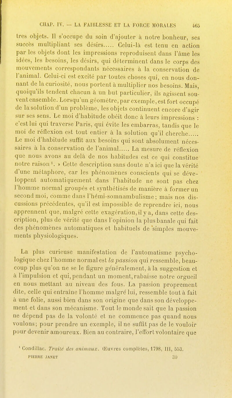 1res objets. Il s'occupe du soin d'ajouter à notre bonheur, ses succès multipliant ses désirs Gelui-Ià est tenu en action par les objets dont les impressions reproduisent dans l'âme les idées, les besoins, les désirs, qui déterminent dans le corps des mouvements correspondants nécessaires à la conservation de l'animal. Celui-ci est excité par toutes choses qui, en nous don- nant de la curiosité, nous portent à multiplier nos besoins. Mais, quoiqu'ils tendent chacun à un but particulier, ils agissent sou- vent ensemble. Lorsqu'un géomètre, par exemple, est fort occupé de la solution d'un problème, les objets continuent encore d'agir sur ses sens. Le moi d'habitude obéit donc à leurs impressions : c'est lui qui traverse Paris, qui évite les embarras, tandis que le moi de réflexion est tout entier à la solution qu'il cherche Le moi d'habitude suffit aux besoins qui sont absolument néces- saires à la conservation de l'animal La mesure de réflexion que nous avons au delà de nos habitudes est ce qui constitue notre raison ^ » Cette description sans doute n'a ici que la vérité d'une métaphore, car les phénomènes conscients qui se déve- loppent automatiquement dans l'habitude ne sont pas chez l'homme normal groupés et synthétisés de manière à former un second moi, comme dans l'hémi-somnambulisme ; mais nos dis- cussions précédentes, qu'il est impossible de reprendi^e ici, nous apprennent que, malgré celte exagération, il y a, dans cette des- cription, plus de vérité que dans l'opinion la plus banale qui fait des phénomènes automatiques et habituels de simples mouve- ments physiologiques. La plus curieuse manifestation de l'automatisme psycho- logique chez l'homme normal est la passion qui ressemble, beau- coup plus qu'on ne se le figure ge'néralement, à la suggestion et à l'impulsion et qui, pendant un moment, rabaisse notre orgueil en nous mettant au niveau des fous. La passion proprement dite, celle qui entraîne l'homme malgré lui, ressemble tout à fait à une folie, aussi bien dans son origine que dans son développe- ment et dans son mécanisme. Tout le monde sait que la passion ne dépend pas de la volonté et ne commence pas quand nous voulons; pour prendre un exemple, il ne suffltpas de le vouloir pour devenir amoureux. Bien au contraire, l'eflbrt volontaire que ' Condillac. Traité des animaux. Œuvres coniplcles, 1798, III, 553. PIEHRE JANIiT 30