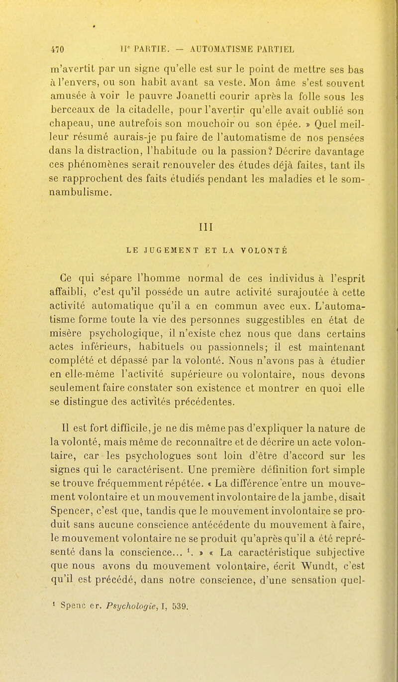 m'avertit par un signe qu'elle est sur le point de mettre ses bas à l'envers, ou son habit avant sa veste. Mon âme s'est souvent amusée à voir le pauvre Joanetti courir après la folle sous les berceaux de la citadelle, pour l'avertir qu'elle avait oublié son chapeau, une autrefois son mouchoir ou son épée. » Quel meil- leur résumé aurais-je pu faire de l'automatisme de nos pensées dans la distraction, l'habitude ou la passion? Décrire davantage ces phénomènes serait renouveler des études déjà faites, tant ils se rapprochent des faits étudiés pendant les maladies et le som- nambulisme. III LE JUGEMENT ET LA VOLONTÉ Ce qui sépare l'homme normal de ces individus à l'esprit affaibli, c'est qu'il possède un autre activité surajoutée à cette activité automatique qu'il a en commun avec eux. L'automa- tisme forme toute la vie des personnes suggestibles en état de misère psychologique, il n'existe chez nous que dans certains actes inférieurs, habituels ou passionnels; il est maintenant complété et de'passé par la volonté. Nous n'avons pas à étudier en elle-même l'activité supérieure ou volontaire, nous devons seulement faire constater son existence et montrer en quoi elle se distingue des activités précédentes. II est fort difficile, je ne dis même pas d'expliquer la nature de la volonté, mais même de reconnaître et de décrire un acte volon- taire, car les psychologues sont loin d'être d'accord sur les signes qui le caractérisent. Une première définition fort simple se trouve fréquemment répétée, t La différence'entre un mouve- ment volontaire et un mouvement involontaire de la jambe, disait Spencer, c'est que, tandis que le mouvement involontaire se pro- duit sans aucune conscience antécédente du mouvement à faire, le mouvement volontaire ne se produit qu'après qu'il a été repré- senté dans la conscience... » « La caractéristique subjective que nous avons du mouvement volontaire, écrit Wundt, c'est qu'il est précédé, dans notre conscience, d'une sensation qucl- • Spenc er. Psychologie, I, 539.