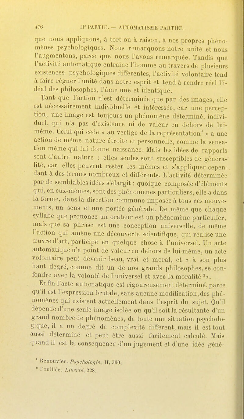 que nous appliquons, à lorl ou à raison, à nos propres phéno- mènes psycliologiques. Nous remarquons noire unité et nous l'augmentons, parce que nous l'avons remarquée. Tandis que l'activité automatique entraine l'homme au travers de plusieurs existences psychologiques différentes, l'activité volontaire tend à faire régner l'unité dans notre esprit et tend à rendre réel l'i- déal des philosophes, l'àme une et identique. Tant que l'action n'est déterminée que par des images, elle est nécessairement individuelle et intéressée, car une percep- tion, une image est toujours un phénomène déterminé, indivi- duel, qui n'a pas d'existence ni de valeur en dehors de lui- même. Celui qui cède « au vertige de la représentation' » a une action de même nature étroite et personnelle, comme la sensa- tion même qui lui donne naissance. Mais les idées de rapports sont d'autre nature : elles seules sont susceptibles de généra- lité, car elles peuvent rester les mêmes et s'appliquer cepen- dant à des termes nombreux et difTérents. L'activité déterminée par de semblables idées s'élargit : quoique composée d'éléments qui, en eux-mêmes, sont des phénomènes particuliers, elle a dans la forme, dans la direction commune imposée à tous ces mouve- ments, un sens et une portée générale. De même que chaque syllabe que prononce un orateur est un phénomène particuHer, mais que sa phrase est une conception universelle, de même l'action qui amène une découverte scientifique, qui réalise une œuvre d'art, participe en quelque chose à l'universel. Un acte automatique n'a point de valeur en dehors de lui-même, un acte volontaire peut devenir beau, vrai et moral, et « à son plus haut degré, comme dit un de nos grands philosophes, se con- fondre avec la volonté de l'universel et avec la moralité Enfin l'acte automatique est rigoureusement déterminé, parce qu'il est l'expression brutale, sans aucune modification, des phé- nomènes qui existent actuellement dans l'esprit du sujet. Qu'il dépende d'une seule image isolée ou qu'il soit la résultante d'un grand nombre de phénomènes, de toute une situation psycholo- gique, il a un degré de complexité différent, mais il est tout aussi déterminé et peut être aussi facilement calculé. Mais quand il est la conséquence d'un jugement et d'une idée géué- ' Henouvier. Psychologie, Jf, 360. ■ Fouillée. Liherti\ 228.