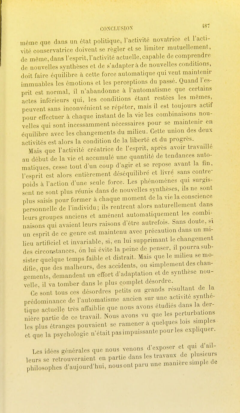 CONCUJSÎOX ^^^ même que dans un état politique, l'activité novatrice et l'acti- vité conservatrice doivent se régler et se limiter mutuellement, de même, dans l'esprit,l'activité actuelle, capable de comprendre de nouvelles synthèses et de s'adapter à de nouvelles conditions, doit faire équilibre à cette force automatique qui veut maintenir immuables les émotions et les perceptions du passé. Quand l'es- prit est normal, il n'abandonne à l'automatisme que certains actes inférieurs qui, les conditions étant restées les mêmes peuvent sans inconvénient se répéter, mais il est toujours actif pour effectuer à chaque instant de la vie les combinaisons nou- velles qui sont incessamment nécessaires pour se mamtemr en équilibre avec les changements du milieu. Cette umon des deux activités est alors la condition de la liberté et du progrès. _ Mais que l'activité créatrice de l'esprit, après avoir travaille au début de la vie et accumulé une quantité de tendances auto- matiques, cesse tout d'un coup d'agir et se repose avant la hn, l'esprit est alors entièrement déséquilibré et livré sans contre- poids à l'action d'une seule force. Les phénomènes qm surgis- sent ne sont plus réunis dans de nouvelles synthèses, ils ne sont plus saisis pour former à chaque moment de la vie la conscience personnelle de l'individu; ils rentrent alors naturellement dans leurs groupes anciens et amènent automatiquement les combi- naisons qui avaient leurs raisons d'être autrefois. Sans doute, si un esprit de ce genre est maintenu avec précaution dans un mi- lieu artificiel et invariable, si, en lui supprimant le changement des circonstances, on lui évite la peine de penser, il pourra sub- sister quelque temps faible et distrait. Mais que le miheu se mo- difie, que des malheurs, des accidents, ou simplement des chan- gements, demandent un effort d'adaptation et de synthèse nou- velle, il va tomber dans le plus complet désordre. Ce sont tous ces désordres petits ou grands résultant de la prédominance de l'automatisme ancien sur une activité synthé- tique actuelle très affaiblie que nous avons '^^'^f-^^^^^^^^.^^.^^;; nière partie de ce travail. Nous avons vu ^-^l'\l]2 lT^^^^ les plus étranges pouvaient se ramener a quelques lois simples et que l psychologie n'était pas impuissante pour les expliquer. Les idées générales que nous venons d'exposer et qui d'ail- leurs se retrouveraienî en partie dans les travaux de plusieur philosophes d'aujourd'hui, nousont paru une mamere simple de