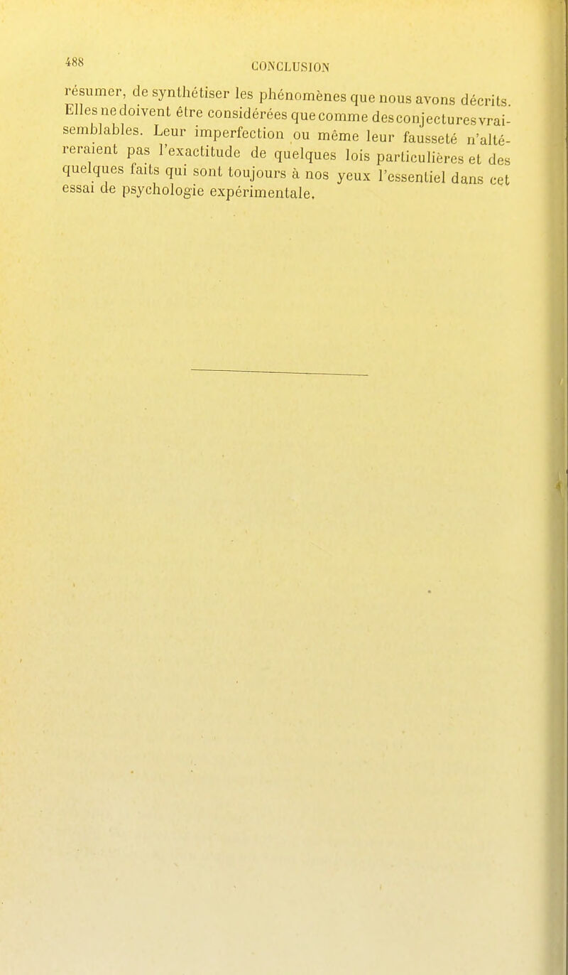 1 •esumer, de synthétiser les phénomènes que nous avons décrits Elles ne doivent être considérées que comme desconjectures vrai- semblables. Leur imperfection ou même leur fausseté n'alté- reraient pas l'exactitude de quelques lois particulières et des quelques faits qui sont toujours à nos yeux l'essentiel dans cet essai de psychologie expérimentale.